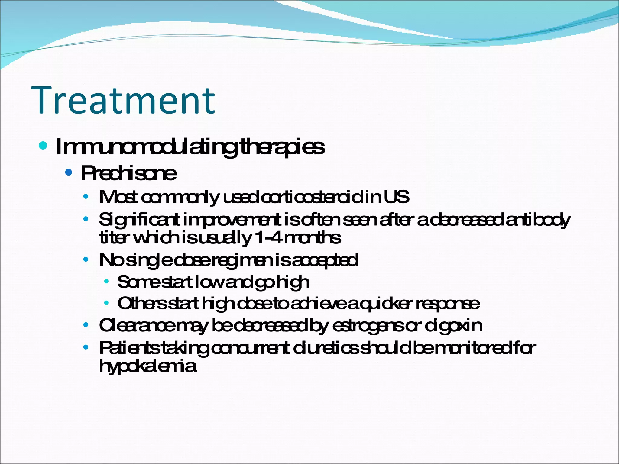Treatment Immunomodulating therapies Prednisone Most commonly used corticosteroid in US Significant improvement is often seen after a decreased antibody titer which is usually 1-4 months No single dose regimen is accepted Some start low and go high Others start high dose to achieve a quicker response Clearance may be decreased by estrogens or digoxin Patients taking concurrent diuretics should be monitored for hypokalemia 