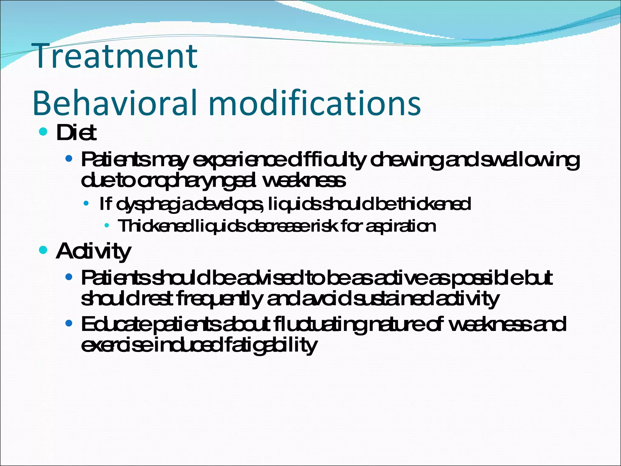 Treatment Behavioral modifications Diet Patients may experience difficulty chewing and swallowing due to oropharyngeal weakness If dysphagia develops, liquids should be thickened Thickened liquids decrease risk for aspiration Activity Patients should be advised to be as active as possible but should rest frequently and avoid sustained activity Educate patients about fluctuating nature of weakness and exercise induced fatigability 