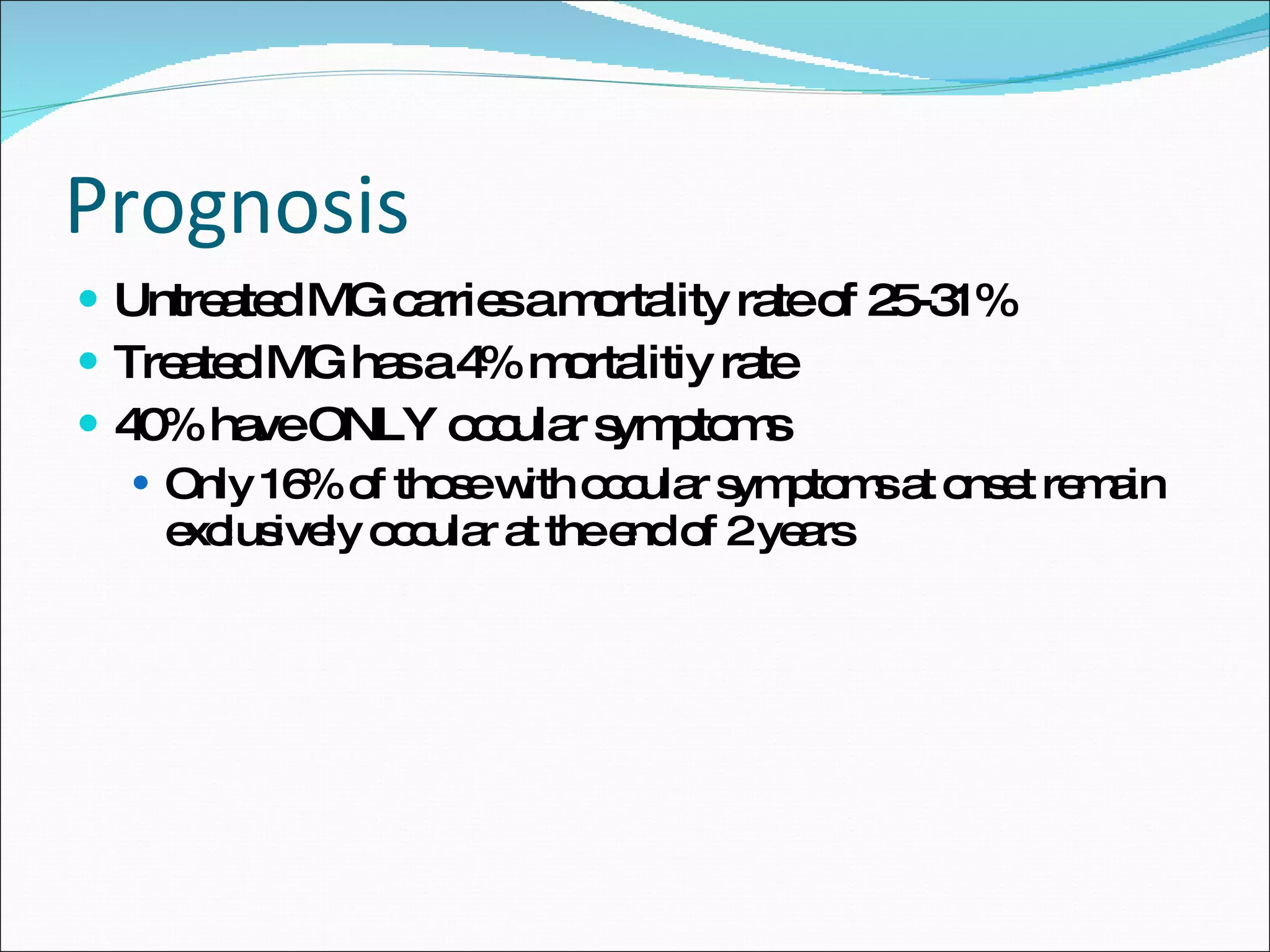 Prognosis Untreated MG carries a mortality rate of 25-31% Treated MG has a 4% mortalitiy rate 40% have ONLY occular symptoms Only 16% of those with occular symptoms at onset remain exclusively occular at the end of 2 years 