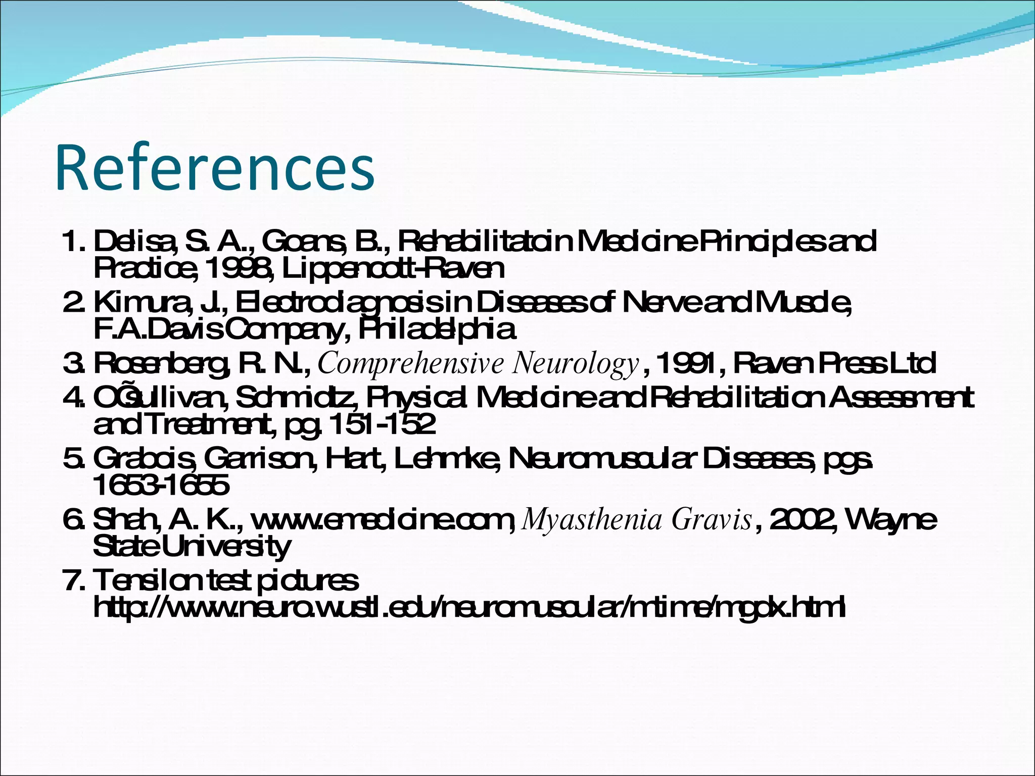 References 1. Delisa, S. A., Goans, B., Rehabilitatoin Medicine Principles and Practice, 1998, Lippencott-Raven 2. Kimura, J., Electrodiagnosis in Diseases of Nerve and Muscle, F.A.Davis Company, Philadelphia 3. Rosenberg, R. N.,  Comprehensive Neurology , 1991, Raven Press Ltd 4. O’sullivan, Schmidtz, Physical Medicine and Rehabilitation Assessment and Treatment, pg. 151-152 5. Grabois, Garrison, Hart, Lehmke, Neuromuscular Diseases, pgs. 1653-1655 6. Shah, A. K., www.emedicine.com,  Myasthenia Gravis , 2002, Wayne State University 7. Tensilon test pictures http://www.neuro.wustl.edu/neuromuscular/mtime/mgdx.html 