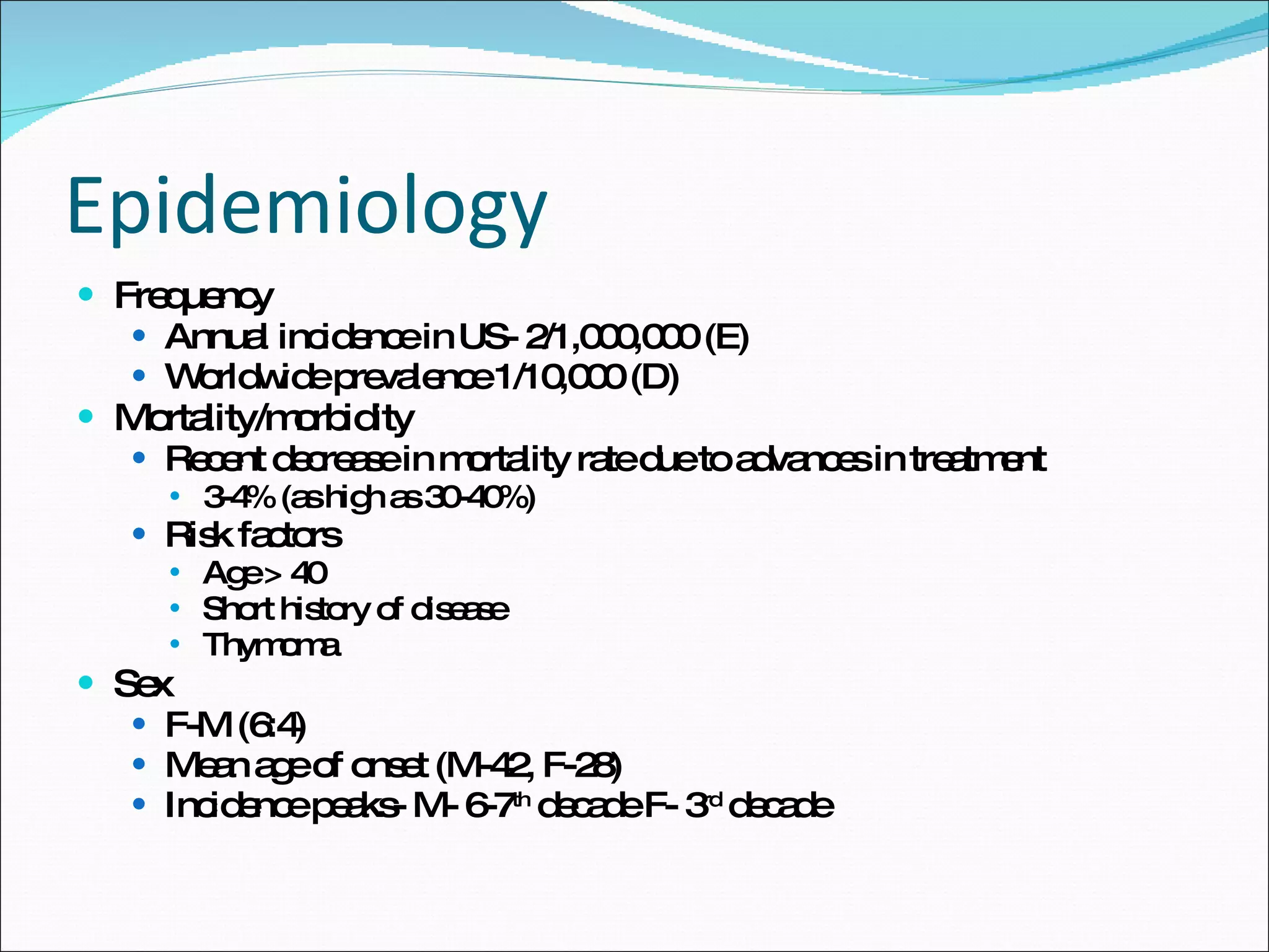 Epidemiology Frequency Annual incidence in US- 2/1,000,000 (E) Worldwide prevalence 1/10,000 (D) Mortality/morbidity Recent decrease in mortality rate due to advances in treatment 3-4% (as high as 30-40%) Risk factors  Age > 40 Short history of disease Thymoma Sex F-M (6:4)  Mean age of onset (M-42, F-28) Incidence peaks- M- 6-7 th  decade F- 3 rd  decade  