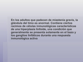 En los adultos que padecen de miastenia gravis, la glándula del timo es anormal. Contiene ciertos racimos de células inmunológicas características de una hiperplasia linfoide, una condición que generalmente se presenta solamente en el bazo y los ganglios linfáticos durante una respuesta inmunológica activa   