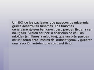 Un 10% de los pacientes que padecen de miastenia gravis desarrollan timomas. Los timomas generalmente son benignos, pero pueden llegar a ser malignos. Suelen ser por la aparición de células mioides (similares a miocitos), que también pueden actuar como productoras del autoantígeno, y generar una reacción autoinmune contra el timo. 