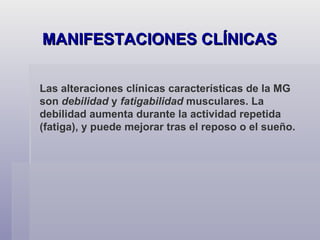MANIFESTACIONES CLÍNICAS Las alteraciones clínicas características de la MG son  debilidad  y  fatigabilidad  musculares. La debilidad aumenta durante la actividad repetida (fatiga), y puede mejorar tras el reposo o el sueño. 