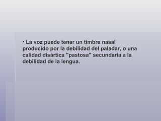 La voz puede tener un timbre nasal producido por la debilidad del paladar, o una calidad disártica "pastosa" secundaria a la debilidad de la lengua. 