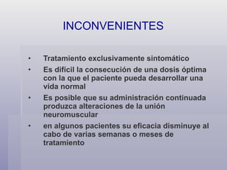 Tratamiento exclusivamente sintomático Es difícil la consecución de una dosis óptima con la que el paciente pueda desarrollar una vida normal Es posible que su administración continuada produzca alteraciones de la unión neuromuscular en algunos pacientes su eficacia disminuye al cabo de varias semanas o meses de tratamiento INCONVENIENTES 