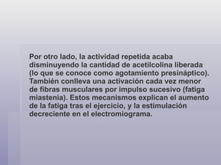 Por otro lado, la actividad repetida acaba disminuyendo la cantidad de acetilcolina liberada (lo que se conoce como agotamiento presináptico). También conlleva una activación cada vez menor de fibras musculares por impulso sucesivo (fatiga miastenia). Estos mecanismos explican el aumento de la fatiga tras el ejercicio, y la estimulación decreciente en el electromiograma. 