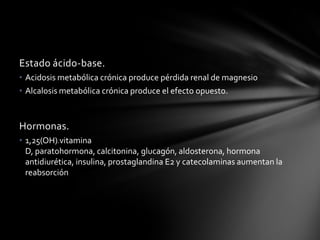 Estado ácido-base.
• Acidosis metabólica crónica produce pérdida renal de magnesio
• Alcalosis metabólica crónica produce el efecto opuesto.



Hormonas.
• 1,25(OH) vitamina
          2



  D, paratohormona, calcitonina, glucagón, aldosterona, hormona
  antidiurética, insulina, prostaglandina E2 y catecolaminas aumentan la
  reabsorción
 