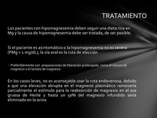 TRATAMIENTO
Los pacientes con hipomagnesemia deben seguir una dieta rica en
Mg y la causa de hipomagnesemia debe ser tratada, de ser posible.


Si el paciente es asintomático o la hipomagnesemia no es severa
(PMg > 1 mg/dL), la vía oral es la ruta de elección

• Preferiblemente con preparaciones de liberación prolongada, como el cloruro de
  magnesio o el lactato de magnesio.


En los casos leves, no es aconsejable usar la ruta endovenosa, debido
a que una elevación abrupta en el magnesio plasmático removería
parcialmente el estímulo para la reabsorción de magnesio en el asa
gruesa de Henle y hasta un 50% del magnesio infundido sería
eliminado en la orina
 