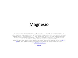 Magnesio
   Elemento químico, metálico, de símbolo Mg, colocado en el grupo IIa del sistema periódico, de
número atómico 12, peso atómico 24.312. El magnesio es blanco plateado y muy ligero. Su densidad
relativa es de 1.74 y su densidad de 1740 kg/m3 (0.063 lb/in3) o 108.6 lb/ft3). El magnesio se conoce
  desde hace mucho tiempo como el metal estructural más ligero en la industria, debido a su bajo
                peso y capacidad para formar aleaciones mecánicamente resistentes.
 Los iones magnesio disueltos en el agua forman depósitos en tuberías y calderas cuando el agua es
       dura, es decir, cuando contiene demasiado magnesio o calcio. Esto se puede evitar con
                                      los ablandadores de agua.
                                              regresar
 