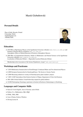 Marek Giebułtowski



Personal Details


Place of birth: Brzesko, Poland
Citizenship: Polish
mgiebu@gmail.com
+48506272050




Education:
  • 2010 MSc in High Energy Physics at the Jagiellonian University in Krakow www.fais.uj.edu.pl and
    Institute of Nuclear Physics in Krakow www.ifj.edu.pl:
    Atmospheric Effects in Hybrid Detection of Extensive Atmospheric Showers
  • 2009 MSc in Computational Chemistry, Studies in Mathematics and Natural Sciences at the Jagiellonian
    University in Krakow www.chemia.uj.edu.pl:
    Localization of Molecular Orbitals — Regionally Localized Molecular Orbitals

    Membership in the Association of the Science Popularizers „Logos” www.spnlogos.pl


Workshops and Practicums
  • 7.2010 Mathematica Summerschool in Porto/Portugal: Condensed Matter and Two-dimensional Physics
  • 6.2009 European Summerschool in Strasbourg/France: The Secrets of Atomic Nuclei
  • 5.2008 Measuring radiation in vicinity of Chernobyl power plant (students’ project)
  • 7.2007–9.2007 Internship in Paul Scherrer Institut in Villigen, Department of Ultra Cold Neutrons
  • 2003–2004, Polish Children’s Fund Fellowship (stipend for gifted children)
  • 10.2002 Participating Yumelange experiment in Institut de Recherses Subatomiques in Strasbourg


Languages and Computer Skills
  • ﬂuent (C1 level) English , basis of German, native Polish
  • Python, C++, Mathematica, SQL, LTEX
                                   A

  • HTML, XML, PHP,
  • Linux (Ubuntu, Fedora), Windows
  • Driving Licence B
 