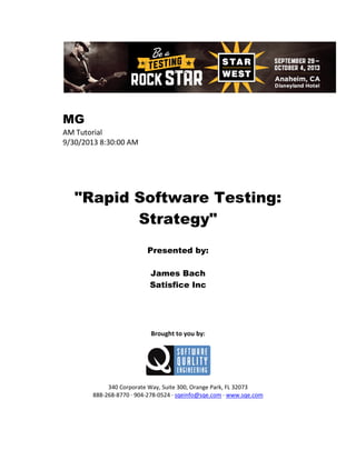 MG
AM Tutorial
9/30/2013 8:30:00 AM

"Rapid Software Testing:
Strategy"
Presented by:
James Bach
Satisfice Inc

Brought to you by:

340 Corporate Way, Suite 300, Orange Park, FL 32073
888-268-8770 ∙ 904-278-0524 ∙ sqeinfo@sqe.com ∙ www.sqe.com

 
