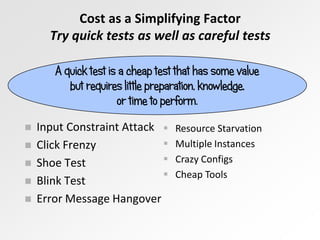 Cost as a Simplifying Factor
Try quick tests as well as careful tests
A quick test is a cheap test that has some value
but requires little preparation, knowledge,
or time to perform.







Input Constraint Attack 

Click Frenzy

Shoe Test

Blink Test
Error Message Hangover

Resource Starvation
Multiple Instances
Crazy Configs
Cheap Tools

 