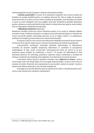 oferind pasagerilor nevoiţi să aştepte o reducere de preţ pentru bilete.
• absenta proprietătii, în sensul că în momentul cumpărării unui serviciu clientii pot
beneficia de anumite facilităti pentru a-şi satisface interesul (loc într-un mijloc de transport,
cameră de hotel, etc.), fără a avea loc însă un transfer de proprietate, spre deosebire de situatia
ce apare în cazul cumpărării unui bun tangibil, când toate atributele proprietătii (dispozitia,
posesia, utilizarea şi uzufructul) fată de bunul-obiect al relatiei observate apartin noului subiect
activ şi nominalizat al dreptului de proprietate.
• Dificultatea măsurării output-ului
Numărarea clienţilor serviţi este rareori folositoare pentru că nu scoate în evidenţă calitatea
serviciilor livrate. Problema măsurării se complică şi mai mult datorită faptului că sistemele de
servicii non-profit (spitale, universităţi, guverne) nu au un singur criteriu ( ca maximizarea
profitului de exemplu), pe baza căruia să-şi evalueze performanţele.
O evaluare corectă a unui serviciu este măsurarea schimbării provenite în fiecare client în
trecerea lui de la input la output, proces cunoscut sub denumirea de analiză tranzacţională.
Caracteristicile mentionate reprezintă atributele determinante în diferentierea
serviciilor de bunurile tangibile (materiale), diferentiere ce contribuie la specializarea
marketingului. În fapt, aceste caracteristici "particularizează oferta de servicii şi îşi pun
amprenta asupra modului de manifestare a cererii"13. În paralel, ele influentează în mod
decizional demersul de marketing, punându-şi amprenta asupra continutului şi modului de
realizare a politicilor de marketing, totul regăsindu-se în eficienta procesului de prestare.
O deosebire trebuie făcută în domeniul serviciilor între input-uri şi resurse : pentru
servicii input-urile sunt clienţii înşişi. Ei vin, de regulă, după bunul plac, cu nevoi, cereri unice, în
sistemul serviciilor. Resursele sunt reprezentate de aşa-numitele „bunuri de sprijin”, muncă şi
capital, toate aflate la dispoziţia şi sub comanda managerului.
O excepţie de la această distincţie apare în domeniul serviciilor ce funcţionează prin auto-
servire, unde clientul este considerat „coproducător”.
3
Dumitrescu L. (1998) Marketingul serviciilor, Editura IMAGO, Sibiu., p.28.
 