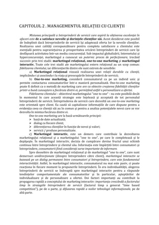 CAPITOLUL 2 . MANAGEMENTUL RELAŢIEI CU CLIENŢII
Misiunea principală a întreprinderii de servicii care aspiră la obţinerea excelenţei în
afaceri este de a satisface nevoile şi dorinţele clienţilor săi. Acest deziderat este posibil
de îndeplinit dacă întreprinderile de servicii îşi adaptează oferta lor la nevoile clienţilor.
Realizarea unei calităţi corespunzătoare pentru completa satisfacere a clientului este
esenţială pentru supravieţuirea şi prosperitatea oricărei întreprinderi de servicii care îşi
desfăşoară activitatea într-un mediu concurenţial. Sub impactul globalizării, Internetului şi
hyperconcurenţei, marketingul a cunoscut un puternic proces de perfecţionare, trecând
succesiv prin trei stadii: marketingul relaţional, one-to-one marketing şi marketingul
interactiv. Toate cele trei stadii ale marketingului extern relaţional au un scop comun:
fidelizarea clientului, iar diferenţierile dintre ele sunt extrem de sensibile:
a) Marketingul relaţional vizează realizarea unei relaţii durabile cu clienţii,
implicându-i şi asociindu-i la viaţa şi preocupările întreprinderii de servicii;
b) One-to-one marketing, consideră consumatorul ca pe un individ unic şi
permite contactarea consumatorilor într-o manieră personalizată. One-to-one marketing
poate fi definit ca o metodă de marketing care are ca obiectiv creşterea fidelităţii clienţilor
printr-o bună cunoaştere a fiecăruia dintre ei, permiţând astfel o personalizare a ofertei.
Fidelizarea clientului - obiectivul marketingului "one to one" - nu este posibilă decât
în momentul în care această strategie este înţeleasă şi acceptată de tot personalul
întreprinderii de servicii. Întreprinderea de servicii care dezvoltă un one-to-one marketing
este orientată spre client. Ea caută să capitalizeze informaţiile de care dispune pentru a
evidenţia ceea ce clienţii săi au în comun şi pentru a analiza potenţialele nevoi care se vor
dezvolta în mintea fiecăruia dintre ei.
One-to-one marketing are la bază următoarele principii:
 bază de date actualizată;
 dialog cu fiecare client;
 diferenţierea clienţilor în funcţie de nevoi şi valori;
 servicii / produse personalizate.
c) Marketingul interactiv, este un demers care contribuie la dezvoltarea
marketingului relaţional şi a marketingului "one to one", pe care le completează şi le
depăşeşte. În marketingul interactiv, decizia de cumpărare devine fructul unui schimb
continuu între întreprindere şi clientul său. Informaţia este împărţită între consumatori şi
întreprindere, consumatorii fiind consideraţi surse importante de informare.
Spre deosebire de marketingul relaţional şi de marketingul "one to one", care sunt
demersuri unidirecţionate (dinspre întreprindere către client), marketingul interactiv se
bazează pe un dialog permanent între consumatori şi întreprindere, care este fundamentul
interactivităţii. Astfel, în marketingul interactiv, consumatorul nu mai este pasiv, ci poate
reacţiona în fiecare moment la propunerile întreprinderii. În era individualităţii, alegerea
întreprinderii de servicii se îndreaptă spre marketingul interactiv pentru a răspunde
tendinţelor comportamentale ale consumatorilor şi în particular, aşteptărilor de
individualizare şi de personalizare a ofertei. Doi factori importanţi au contribuit la
propagarea rapidă a conceptului de marketing interactiv: importanţa crescândă a factorului
timp în strategiile întreprinderii de servicii (factorul timp a generat "time based
competition"), pe de o parte, şi difuzarea rapidă a noilor tehnologii informaţionale, pe de
altă parte.
 