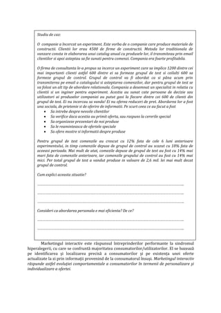 Studiu de caz:
O companie a încercat un experiment. Este vorba de o companie care produce materiale de
constructii. Clientii lor erau 4500 de firme de constructii. Metoda lor traditionala de
vanzare consta in elaborarea unui catalog anual cu produsele lor, il transmiteau prin email
clientilor si apoi asteptau sa fie sunati pentru comenzi. Compania era foarte profitabila.
O firma de consultanta le-a propus sa incerce un experiment care sa implice 1200 dintre cei
mai importanti clienti astfel 600 dintre ei sa formeze grupul de test si ceilalti 600 sa
formeze grupul de control. Grupul de control va fi abordat ca si pâna acum prin
transmiterea pe email a catalogului si asteptarea comenzilor, dar pentru grupul de test se
va folosi un alt tip de abordare relationala. Compania a desemnat un specialist in relatia cu
clientii si un inginer pentru experiment. Acestia au sunat cate persoane de decizie sau
utilizatori ai produselor companiei au putut gasi la fiecare dintre cei 600 de clienti din
grupul de test. Ei nu incercau sa vanda! Ei nu oferea reduceri de pret. Abordarea lor a fost
una sociala, de prietenie si de oferire de informatii. Pe scurt ceea ce au facut a fost
 Sa intrebe despre nevoile clientilor
 Sa verifice daca acestia au primit oferta, sau raspuns la cererile special
 Sa organizeze prezentari de noi produse
 Sa le reaminteasca de ofertele speciale
 Sa ofere mostre si informatii despre produse
Pentru grupul de test comenzile au crescut cu 12% fata de cele 6 luni anterioare
experimentului, in timp comenzile depuse de grupul de control au scazut cu 18% fata de
aceeasi perioada. Mai mult de atat, comezile depuse de grupul de test au fost cu 14% mai
mari fata de comenzile anterioare, iar comenzile grupului de control au fost cu 14% mai
mici. Per total grupul de test a vandut produse in valoare de 2,6 mil. lei mai mult decat
grupul de control.
Cum explici aceasta situatie?
…………………………………………………………………………………………………………………………………………..
…………………………………………………………………………………………………………………………………………..
…………………………………………………………………………………………………………………………………………..
Consideri ca abordarea personala e mai eficienta? De ce?
…………………………………………………………………………………………………………………………………………..
…………………………………………………………………………………………………………………………………………..
Marketingul interactiv este răspunsul întreprinderilor performante la sindromul
hiperalegerii, cu care se confruntă majoritatea consumatorilor/utilizatorilor. El se bazează
pe identificarea şi localizarea precisă a consumatorilor şi pe existenţa unei oferte
actualizate la zi prin informaţii provenind de la consumatorul însuşi. Marketingul interactiv
răspunde astfel evoluţiei comportamentale a consumatorilor în termenii de personalizare şi
individualizare a ofertei.
 