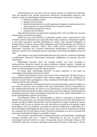 Interactivitatea, în sens strict, este un schimb voluntar şi conştient de informaţii
între doi parteneri. Din această perspectivă, obiectivele marketingului interactiv sunt
identice cu cele ale marketingului relaţional şi ale marketingului "one to one", respectiv:
 fidelizarea clienţilor actuali;
 câştigarea de noi clienţi;
 dotarea întreprinderii cu o reală capacitate de adaptare şi anticipare printr-o
bună cunoaştere a consumatorilor săi şi a nevoilor acestora;
 îmbunătăţirea imaginii şi a mărcii;
 creşterea cifrei de afaceri.
Interactivitatea poate fi susţinută prin impulsul mărcii, dar, la rândul său, ea poate
stimula marca în termeni de imagine.
Primul pas spre interactivitate îl reprezintă canalele media. Suporturile de tipul
revistelor pentru consumatori sau cupoanele tind a iniţia o relaţie cu consumatorii pentru
o mai bună cunoaştere indicând posibilităţi de contact. Este începutul dialogului cu
întreprinderea. Urmează reţeaua media, obligatorie pentru întreprinderea care doreşte să
practice marketingul interactiv. Aceste reţele media permit înregistrarea cererilor
(informaţii, reclamaţii etc.), transmit răspunsurile întreprinderii la diverse întrebări,
mijlocesc acordarea de consultanţă pentru consumatori, favorizează îmbogăţirea bazei de
date.
Alte mijloace care susţin marketingul interactiv sunt cluburile, cardurile de fidelitate
şi publicitatea interactivă (televiziunea interactivă, publicitatea pe internet, site-urile
interactive).
Marketingul interactiv oferă trei avantaje majore: mai buna cunoaştere a
consumatorilor, reducerea timpilor de acţiune (reducerea timpilor logistici, a timpilor de
dezvoltare şi de penetrare şi a timpilor de prestare) şi o creştere a performanţei mix-ului,
printr-o mai bună adaptare la nevoile consumatorilor.
În acelaşi timp, marketingul interactiv se poate confrunta cu trei tipuri de
constrângeri: deontologice, financiare şi tehnice.
Problema deontologică se pune acut în cazul "web tracking-ului". De fapt, în timp ce
întreprinderea ghidează consumatorii către anumite pagini ale unui site, navigatorul pe
internet se poate simţi supravegheat şi chiar manipulat. Marketingul interactiv trebuie să
respecte viaţa privată a clienţilor.
În ceea ce priveşte constrângerile financiare ale interactivităţii, punerea în aplicare a
unui demers interactiv este costisitoare din cauza informaţiilor precise şi disponibile de
care întreprinderea/clientul are nevoie şi de infrastructura necesară exploatării acestor
informaţii (costuri ale bazelor de date, costuri pentru punerea în aplicare a operaţiunilor de
marketing interactiv). Dacă constrângerea financiară este mare pentru întreprindere, ea
poate fi asemănătoare şi pentru consumator.
Constrângerile tehnice ale interactivităţii se referă la construirea şi gestionarea
fişierelor de consumatori, care necesită mijloace informatice şi personale. De asemenea, în
situaţie virtuală, condiţiile de prezentare sunt încă departe de a egala condiţiile de testare
în situaţie reală. În ceea ce priveşte site-urile, dezvoltarea lor poate duce la apariţia a două
constrângeri: riscul de sterilizare a punctelor de vânzare tradiţionale şi dificultatea de a
izola activităţile marketingului de alte mesaje. În fine, este nevoie să reamintim că dorinţa
de a răspunde într-un mod optim nevoilor clientului şi dialogului cu acesta nu elimină total
partea de incertitudine în legătură cu reacţiile acestuia.
Prin invitarea consumatorului la dialog permanent cu întreprinderea, marketingul
interactiv deschide calea spre o cultură a întreprinderii de tip nou. În primul rând,
marketingul interactiv invită la o mare transparenţă. Fiecare informaţie trebuie să fie
"cântărită" înainte de a fi pusă la dispoziţia consumatorilor pentru a tinde spre o cale de
 