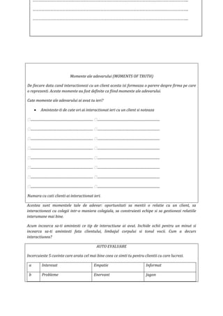 Momente ale adevarului (MOMENTS OF TRUTH)
De fiecare data cand interactionezi cu un client acesta isi formeaza o parere despre firma pe care
o reprezenti. Aceste momente au fost definite ca fiind momente ale adevarului.
Cate momente ale adevarului ai avut tu ieri?
 Aminteste-ti de cate ori ai interactionat ieri cu un client si noteaza
 ............................................................................  ............................................................................
 ............................................................................  ............................................................................
 ............................................................................  ............................................................................
 ............................................................................  ............................................................................
 ............................................................................  ............................................................................
 ............................................................................  ............................................................................
 ............................................................................  ............................................................................
 ............................................................................  ............................................................................
Numara cu cati clienti ai interactionat ieri.
Acestea sunt momentele tale de adevar: oportunitati sa mentii o relatie cu un client, sa
interactionezi cu colegii intr-o maniera colegiala, sa construiesti echipe si sa gestionezi relatiile
interumane mai bine.
Acum incearca sa-ti amintesti ce tip de interactiune ai avut. Inchide ochii pentru un minut si
incearca sa-ti amintesti fata clientului, limbajul corpului si tonul vocii. Cum a decurs
interactiunea?
AUTO EVALUARE
Incercuieste 5 cuvinte care arata cel mai bine ceea ce simti tu pentru clientii cu care lucrezi.
a Interesat Empatie Informat
b Probleme Enervant Jagon
…………………………………………………………………………………………………………………………………………..
…………………………………………………………………………………………………………………………………………..
…………………………………………………………………………………………………………………………………………..
 