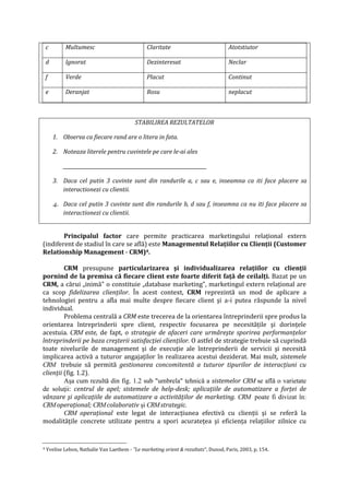 c Multumesc Claritate Atotstiutor
d Ignorat Dezinteresat Neclar
f Verde Placut Continut
e Deranjat Rosu neplacut
STABILIREA REZULTATELOR
1. Observa ca fiecare rand are o litera in fata.
2. Noteaza literele pentru cuvintele pe care le-ai ales
____________________________________________________________
3. Daca cel putin 3 cuvinte sunt din randurile a, c sau e, inseamna ca iti face placere sa
interactionezi cu clientii.
4. Daca cel putin 3 cuvinte sunt din randurile b, d sau f, inseamna ca nu iti face placere sa
interactionezi cu clientii.
Principalul factor care permite practicarea marketingului relaţional extern
(indiferent de stadiul în care se află) este Managementul Relaţiilor cu Clienţii (Customer
Relationship Management - CRM)4.
CRM presupune particularizarea şi individualizarea relaţiilor cu clienţii
pornind de la premisa că fiecare client este foarte diferit faţă de ceilalţi. Bazat pe un
CRM, a cărui „inimă" o constituie „database marketing", marketingul extern relaţional are
ca scop fidelizarea clienţilor. În acest context, CRM reprezintă un mod de aplicare a
tehnologiei pentru a afla mai multe despre fiecare client şi a-i putea răspunde la nivel
individual.
Problema centrală a CRM este trecerea de la orientarea întreprinderii spre produs la
orientarea întreprinderii spre client, respectiv focusarea pe necesităţile şi dorinţele
acestuia. CRM este, de fapt, o strategie de afaceri care urmăreşte sporirea performanţelor
întreprinderii pe baza creşterii satisfacţiei clienţilor. O astfel de strategie trebuie să cuprindă
toate nivelurile de management şi de execuţie ale întreprinderii de servicii şi necesită
implicarea activă a tuturor angajaţilor în realizarea acestui deziderat. Mai mult, sistemele
CRM trebuie să permită gestionarea concomitentă a tuturor tipurilor de interacţiuni cu
clienţii (fig. 1.2).
Aşa cum rezultă din fig. 1.2 sub "umbrela" tehnică a sistemelor CRM se află o varietate
de soluţii: centrul de apel; sistemele de help-desk; aplicaţiile de automatizare a forţei de
vânzare şi aplicaţiile de automatizare a activităţilor de marketing. CRM poate fi divizat în:
CRMoperaţional; CRMcolaborativ şi CRMstrategic.
CRM operaţional este legat de interacţiunea efectivă cu clienţii şi se referă la
modalităţile concrete utilizate pentru a spori acurateţea şi eficienţa relaţiilor zilnice cu
4 Yvelise Lebon, Nathalie Van Laethem - "Le marketing orient & rezultats", Dunod, Paris, 2003, p. 154.
 