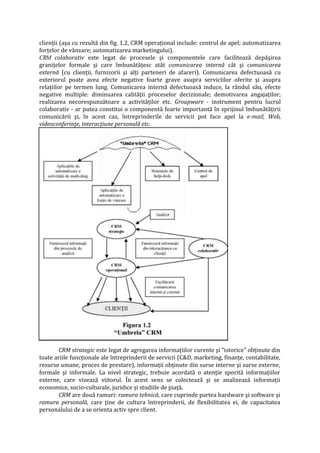 clienţii (aşa cu rezultă din fig. 1.2, CRM operaţional include: centrul de apel; automatizarea
forţelor de vânzare; automatizarea marketingului).
CRM colaborativ este legat de procesele şi componentele care facilitează depăşirea
graniţelor formale şi care îmbunătăţesc atât comunicarea internă cât şi comunicarea
externă (cu clienţii, furnizorii şi alţi parteneri de afaceri). Comunicarea defectuoasă cu
exteriorul poate avea efecte negative foarte grave asupra serviciilor oferite şi asupra
relaţiilor pe termen lung. Comunicarea internă defectuoasă induce, la rândul său, efecte
negative multiple: diminuarea calităţii proceselor decizionale; demotivarea angajaţilor;
realizarea necorespunzătoare a activităţilor etc. Groupware - instrument pentru lucrul
colaborativ - ar putea constitui o componentă foarte importantă în sprijinul îmbunătăţirii
comunicării şi, în acest caz, întreprinderile de servicii pot face apel la e-mail, Web,
videoconferinţe, interacţiune personală etc.
CRM strategic este legat de agregarea informaţiilor curente şi "istorice" obţinute din
toate ariile funcţionale ale întreprinderii de servicii (C&D, marketing, finanţe, contabilitate,
resurse umane, proces de prestare), informaţii obţinute din surse interne şi surse externe,
formale şi informale. La nivel strategic, trebuie acordată o atenţie sporită informaţiilor
externe, care vizează viitorul. În acest sens se colectează şi se analizează informaţii
economice, socio-culturale, juridice şi studiile de piaţă.
CRM are două ramuri: ramura tehnică, care cuprinde partea hardware şi software şi
ramura personală, care ţine de cultura întreprinderii, de flexibilitatea ei, de capacitatea
personalului de a se orienta activ spre client.
 