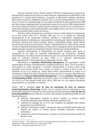 Datorită costurilor foarte ridicate sistemele CRM sunt implementate, în general, în
întreprinderile puternice din punct de vedere financiar. Implementarea CRM trebuie sa fie
precedată de o analiză foarte detaliată a scopurilor şi obiectivelor urmărite. Abordarea
CRM trebuie însoţită de modificări profunde atât in structura întreprinderilor de servicii,
cât şi în cultura lor organizaţională. Cea mai puternică barieră în calea implementării CRM
este chiar cultura organizaţională. În consecinţă, înainte de a investi în CRM, întreprinderile
de servicii trebuie să realizeze o analiză sinceră a situaţiei concrete în care se află, pentru a
vedea dacă managerii şi personalul prestator sunt pregătiţi pentru aşa ceva. În caz contrar,
CRM nu va constitui decât o irosire de resurse.
Având în vedere că timpul este considerat o resursa vitală, trebuie să recunoaştem
că nu mai putem vorbi de o strategie CRM care să nu se sprijine pe tehnologii
informaţionale şi de comunicaţii moderne. Apelând la instrumente computerizate,
compartimentele de marketing sau responsabilii de marketing pot stăpâni multitudinea de
informaţii colectate prin diverse metode. Datele şi informaţiile despre clienţi trebuie
stocate în baze de date ce pot fi ulterior "forţate", utilizând tehnici de "data mining", pentru
a scoate la suprafaţă informaţii preţioase pe baza cărora managementul de top să-şi poată
elabora strategii şi politici de marketing şi vânzări orientate spre clienţii individuali.
Sistemul informaţional al întreprinderii de servicii orientate spre client se
recomandă să fie legat de sistemele informaţionale ale furnizorilor, clienţilor,
distribuitorilor şi ale altor parteneri de afaceri. În acest sens, întreprinderile de servicii pot
apela la "schimbul electronic de date" (EDI) şi la "sistemele informaţionale
interorganizaţionale" ("Interorganizational Information System" -IOS).
Referindu-se la Customer Relationship Management, unii specialişti îi critică
limitele legate de faptul că întreprinderile consideră clienţii doar "ţinte". În loc să trimită e-
mail pentru a-şi vinde produsele / serviciile, întreprinderile ar trebui, susţin aceşti
specialişti, să-şi întrebe clienţii de ce anume au nevoie, ce servicii ar dori şi cum. În
concluzie, în loc să se bazeze pe "relaţii despre client', întreprinderile ar trebui să se
orienteze pe "relaţii de la client'. Plecând de la aceste aprecieri, s-a propus chiar înlocuirea
conceptului de Customer Relationship Management cu cel de Customer Management
of Relationship (CMR)5. Împărtăşesc punctul de vedere al lui Philip Kotler, care afirma:
"eu cred că cel mai potrivit model între CRM şi CMR este cel care asigură dezvoltarea
întreprinderilor şi a societăţii ca un întreg"6.
"Inima" CRM o constituie baza de date de marketing (la base de donnees
marketing/Database Marketing). Ţinând cont de numărul mare de informaţii pe care
marketingul relaţional le foloseşte în toate etapele procesului decizional, baza de date de
marketing (BDDM) devine vitală într-un Sistem Informaţional de Marketing (SIM). Ea este
importantă pentru:
 utilizarea informaţiilor colectate la fiecare contract cu clientul (vizită,
convorbire telefonică, web, mailing, anchetă de satisfacţie etc);
 stabilirea de tipologii din ce în ce mai complexe de populaţii ţintă (clienţi,
prospectori, taxe de fidelizare);
 definirea "momentelor magice" (momentele cele mai sensibile pentru client ale
relaţiei) ale relaţiei cu clientul (prima comandă, furnizarea serviciului,
reclamaţia);
 propunerea celui mai bun produs / serviciu, în cel mai bun moment, pentru cel
mai bun client.
5 Frederick Newell - " Why CRM Doesn't Work: The Coming Emplowerment Revolution in Customer Relationship
Management", New-York, Bloomberg Press, forthcoming - 2003.
6 Philip Kotler - "Marketing Insights from A to Z", p. 36.
 
