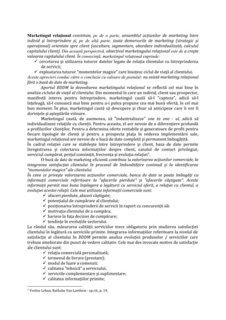 Marketingul relaţional constituie, pe de o parte, ansamblul acţiunilor de marketing între
individ şi întreprindere şi, pe de altă parte, toate demersurile de marketing (strategic şi
operaţional) orientate spre client (ascultare, segmentare, abordare individualizată, calculul
capitalului client). Din această perspectivă, obiectivul marketingului relaţional este de a creşte
valoarea capitalului client. În consecinţă, marketingul relaţional cuprinde:
 cercetarea şi utilizarea tuturor datelor legate de relaţia clientului cu întreprinderea
de servicii;
 exploatarea tuturor "momentelor magice" care însoţesc ciclul de viaţă al clientului.
Aceste aprecieri conduc către o concluzie cu valoare de postulat: nu există marketing relaţional
fără o bază de date de marketing.
Aportul BDDM la dezvoltarea marketingului relaţional se reflectă cel mai bine în
analiza ciclului de viaţă al clientului. Din momentul în care un individ, client sau prospector,
manifestă interes pentru întreprindere, marketingul caută să-l "capteze", adică să-l
înţeleagă, să-l cunoască mai bine pentru a-i putea propune cea mai bună ofertă, în cel mai
bun moment. În plus, marketingul caută să descopere şi chiar să anticipeze care îi vor fi
dorinţele şi aşteptările viitoare.
Marketingul caută, de asemenea, să "industrializeze" one to one - ul, adică să
individualizeze relaţiile cu clienţii. Pentru aceasta, el are nevoie de o diferenţiere profundă
a profilurilor clienţilor. Pentru a determina oferte rentabile şi generatoare de profit pentru
fiecare tipologie de clienţi şi pentru a prospecta piaţa în vederea implementării sale,
marketingul relaţional are nevoie de o bază de date completă şi permanent îmbogăţită.
În cadrul relaţiei care se stabileşte între întreprindere şi client, baza de date permite
înregistrarea şi colectarea informaţiilor despre client, canalul de contact privilegiat,
serviciul cumpărat, preţul consimţit, frecvenţa şi evoluţia relaţiei7.
O bază de date de marketing eficientă contribuie la valorizarea acţiunilor comerciale, la
integrarea satisfacţiei clientului în procesul de îmbunătăţire continuă şi la identificarea
"momentelor magice" ale clientului.
În ceea ce priveşte valorizarea acţiunilor comerciale, banca de date se poate îmbogăţi cu
informaţii comerciale referitoare la "afacerile pierdute" şi "afacerile câştigate". Aceste
informaţii permit mai buna înţelegere a legăturii cu serviciul oferit, a relaţiei cu clientul, a
evoluţiei acestei relaţii. Cele mai utilizate informaţii comerciale sunt:
 afaceri pierdute, afaceri câştigate;
 potenţialul de cumpărare al clientului;
 poziţionarea întreprinderii de servicii în raport cu concurenţii săi
 motivaţia clientului de a cumpăra;
 bariere în faţa deciziei de cumpărare;
 tendinţe în evoluţiile sectorului.
La rândul său, măsurarea calităţii serviciilor trece obligatoriu prin studierea satisfacţiei
clientului în legătură cu serviciile primite. Integrarea informaţiilor referitoare la nivelul de
satisfacţie al clientului în BDDM permite analiza evoluţiei produselor / serviciilor care
trebuie ameliorate din punct de vedere calitativ. Cele mai des invocate motive de satisfacţie
ale clientului sunt:
 relaţia comercială personalizată;
 termenul de livrare (prestare);
 modul de luare a comenzii;
 calitatea "tehnică" a serviciului;
 serviciile complementare şi suplimentare;
 calitatea informaţiilor primite;
7 Yvelise Lebon, Nathalie Van Laethem - op.cit., p. 19.
 