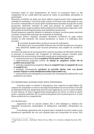 Cercetarea pieţei va ajuta întreprinderea de servicii să recunoască faptul că toţi
cumpărătorii de pe o piaţă diferă din punctul de vedere al necesităţilor, percepţiilor şi
preferinţelor.
Obiectivele cercetărilor de piaţă sunt foarte diferite acoperă practic toate componentele
activităţii de marketing.10 Cercetarea pieţei trebuie să furnizeze toate informaţiile de care
are nevoie o întreprindere de servicii pentru fundamentarea deciziilor de piaţă. Din această
perspectivă, obiectivele cercetării de piaţă sunt generate de cerinţele impuse de
segmentarea pieţei, alegerea pieţelor-ţintă, poziţionarea şi fundamentarea riguroasă a celor
patru politici de marketing (de produs, preţ, distribuţie şi promovare).
Vizând, deopotrivă, aspectele calitative şi cantitative ale pieţei, cercetarea pieţei reprezintă
una dintre componentele principale ale cercetărilor de marketing.
Caracterizate printr-o amploare deosebită, obiectivele cercetărilor de piaţă trebuie
urmărite în mod sistematic. Din această perspectivă, se impun a fi evidenţiate două
precizări:
 cercetările de piaţă trebuie să aibă un caracter de continuitate;
 în plan practic, nu este posibilă realizarea unei cercetări de piaţă care să acopere
toate obiectivele stabilite (este necesară proiectarea unui complex de cercetări de
piaţă).
Cercetarea de piaţă este de neconceput fără o serioasă acumulare de informaţii referitoare
la procesele şi mecanismele sale. Categoriile de informaţii necesare cercetării pieţei
întreprinderii de servicii trebuie să permită caracterizarea următoarelor aspecte:
 comportamentul trecut: Ce s-a cumpărat? Cât de mult? Cum? Când? etc.;
 comportamentul programat (viitor): Ce intenţii de cumpărare există? Cât de
posibile sunt acestea? etc.;
 motivaţia cumpărării/necumpărării: De ce se cumpără? Cum se cumpără? De ce nu
se cumpără? etc.;
 atitudinile consumatorilor privitoare la serviciile oferite: Cum s-au format
acestea? Faţă de ce există atitudini favorabile/nefavorabile? etc.;
 caracteristicile socio-demografice şi economice ale consumatorilor/utilizatorilor şi ale
mediului în care trăiesc.
2.2. SEGMENTAREA, ALEGEREA PIEŢEI-ŢINTĂ, POZIŢIONAREA
Cercetarea pieţei va conduce la descoperirea unor segmente de piaţă diferite (S),
compuse din cumpărători cu diverse necesităţi. Întreprinderea de servicii trebuie să fie atât
de înţeleaptă încât să îşi aleagă drept ţintă (T) acele segmente pe care le-ar putea satisface
în mod superior. Pe fiecare segment-ţintă, întreprinderea de servicii va trebui să opteze
pentru o anumită poziţionare (P), în aşa fel încât publicul vizat să poată aprecia în ce mod
oferta sa diferă de cea a competitorilor.
2.2.1 SEGMENTAREA
Segmentarea este un concept complex, fără a cărui înţelegere şi utilizare este
imposibilă încorporarea marketingului în desfăşurarea activităţilor întreprinderii de
servicii.
În marketing, segmentarea este, în primul rând, o metodă de cercetare având ca scop
identificarea segmentelor din care este alcătuită piaţa unei întreprinderi de servicii. Prin
10 Virgil Balaure (coord.) - „Marketing", Editura Uranus, Ediţia a II-a revăzută şi adăugită, Bucureşti, 2002,
p.233
 