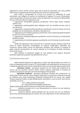 segmentare, cererea pentru servicii apare într-un grad de diversitate care face posibilă
mult mai uşor adaptarea ofertei întreprinderii de servicii la cerinţele pieţei.
Deşi există şi întreprinderi de servicii care practică un marketing de masă,
majoritatea sunt obligate să practice un marketing de segment. În aceste circumstanţe,
aceste întreprinderi pot folosi mai multe criterii de segmentare. În viziunea lui Philip Kotler,
cele mai relevante tipuri de segmentare sunt:
 segmentarea demografică (gruparea purtătorilor cererii după vârstă, ocupaţie,
venituri etc.);
 segmentarea geodemografică (prin adăugarea unor noi variabile, precum zona în
care locuiesc);
 segmentarea comportamentală (clasificarea purtătorilor cererii în funcţie de cât de
pregătiţi sunt să achiziţioneze, atitudinea, motivaţia etc.);
 segmentarea prin beneficii (gruparea purtătorilor cererii după principalul beneficiu
pe care îl cer de la un serviciu);
 segmentarea psihologică (gruparea purtătorilor cererii în funcţie de caracteristicile
stilului de viaţă);
 segmentarea prin loialitate (gruparea purtătorilor cererii în funcţie de profit, durată
etc.)
Analiza de segmentare este o încercare de a cunoaşte mai bine clienţii şi tipurile de
clienţi în scopul practicării marketingului de segment nediferenţiat, diferenţiat sau
concentrat. Fiecare dintre aceste trei alternative strategice este utilizată ca strategie de
piaţă, acţiunile întreprinderii de servicii trebuind să se încadreze în liniile directoare
descrise de aceasta.
Fără îndoială că Internetul (pagini de web dedicate unor grupuri distincte)
facilitează segmentarea pieţelor întreprinderii de servicii.
2.2.2 ALEGEREA PIEŢEI-ŢINTĂ
Odată încheiat demersul de segmentare a pieţei sale, întreprinderea de servicii va
trebui să aleagă piaţa-ţintă („target-ul"). Această alegere este influenţată de viziunea pe care
o adoptă întreprinderea de servicii. Există două viziuni care determină alegerea pieţei-ţintă:
a)viziunea clasică - presupune atragerea de noi clienţi prin producerea de
servicii cât mai atractive. Potrivit acestei viziuni, alegerea pieţei-ţintă se bazează pe
orientarea focusată pe operaţii comerciale (marketing tranzacţional);
b)viziunea modernă - presupune fidelizarea clienţilor prin „producerea" de
clienţi loiali. Potrivit acestei viziuni, alegerea pieţei-ţintă se bazează pe orientarea focusată
pe stabilirea unei relaţii (marketing relaţional). Întreprinderile de servicii care adoptă
viziunea modernă trebuie să aibă abilităţi pentru dezvoltarea „cotei de client" prin diverse
modalităţi, cum ar fi:
> cross - selling (vânzări încrucişate)
> up - selling (oferte îmbunătăţite permanent)
Alegerea pieţei-ţintă implică rezolvarea următoarelor două probleme:
a) stabilirea punctului de la care întreprinderea de servicii nu mai insistă pe
prospectori (clienţi potenţiali);
b) rezolvarea dilemei: clienţi potenţiali uşor de convins, dar care nu cheltuiesc
mult versus clienţi potenţiali greu de convins, dar care, odată atraşi, vor face cheltuieli mari.
2.2.3 POZIŢIONAREA
 