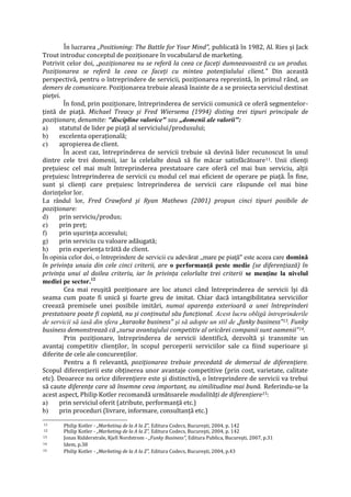 În lucrarea „Positioning: The Battle for Your Mind", publicată în 1982, Al. Ries şi Jack
Trout introduc conceptul de poziţionare în vocabularul de marketing.
Potrivit celor doi, „poziţionarea nu se referă la ceea ce faceţi dumneavoastră cu un produs.
Poziţionarea se referă la ceea ce faceţi cu mintea potenţialului client." Din această
perspectivă, pentru o întreprindere de servicii, poziţionarea reprezintă, în primul rând, un
demers de comunicare. Poziţionarea trebuie aleasă înainte de a se proiecta serviciul destinat
pieţei.
În fond, prin poziţionare, întreprinderea de servicii comunică ce oferă segmentelor-
ţintă de piaţă. Michael Treacy şi Fred Wiersema (1994) disting trei tipuri principale de
poziţionare, denumite: "discipline valorice" sau „domenii ale valorii":
a) statutul de lider pe piaţă al serviciului/produsului;
b) excelenta operaţională;
c) apropierea de client.
În acest caz, întreprinderea de servicii trebuie să devină lider recunoscut în unul
dintre cele trei domenii, iar la celelalte două să fie măcar satisfăcătoare11. Unii clienţi
preţuiesc cel mai mult întreprinderea prestatoare care oferă cel mai bun serviciu, alţii
preţuiesc întreprinderea de servicii cu modul cel mai eficient de operare pe piaţă. În fine,
sunt şi clienţi care preţuiesc întreprinderea de servicii care răspunde cel mai bine
dorinţelor lor.
La rândul lor, Fred Crawford şi Ryan Mathews (2001) propun cinci tipuri posibile de
poziţionare:
d) prin serviciu/produs;
e) prin preţ;
f) prin uşurinţa accesului;
g) prin serviciu cu valoare adăugată;
h) prin experienţa trăită de client.
În opinia celor doi, o întreprindere de servicii cu adevărat „mare pe piaţă" este aceea care domină
în privinţa unuia din cele cinci criterii, are o performanţă peste medie (se diferenţiază) în
privinţa unui al doilea criteriu, iar în privinţa celorlalte trei criterii se menţine la nivelul
mediei pe sector.12
Cea mai reuşită poziţionare are loc atunci când întreprinderea de servicii îşi dă
seama cum poate fi unică şi foarte greu de imitat. Chiar dacă intangibilitatea serviciilor
creează premisele unei posibile imitări, numai aparenţa exterioară a unei întreprinderi
prestatoare poate fi copiată, nu şi conţinutul său funcţional. Acest lucru obligă întreprinderile
de servicii să iasă din sfera „karaoke business" şi să adopte un stil de „funky business"13. Funky
business demonstrează că „sursa avantajului competitiv al oricărei companii sunt oamenii"14.
Prin poziţionare, întreprinderea de servicii identifică, dezvoltă şi transmite un
avantaj competitiv clienţilor, în scopul perceperii serviciilor sale ca fiind superioare şi
diferite de cele ale concurenţilor.
Pentru a fi relevantă, poziţionarea trebuie precedată de demersul de diferenţiere.
Scopul diferenţierii este obţinerea unor avantaje competitive (prin cost, varietate, calitate
etc). Deoarece nu orice diferenţiere este şi distinctivă, o întreprindere de servicii va trebui
să caute diferenţe care să însemne ceva important, nu similitudine mai bună. Referindu-se la
acest aspect, Philip Kotler recomandă următoarele modalităţi de diferenţiere15:
a) prin serviciul oferit (atribute, performanţă etc.)
b) prin proceduri (livrare, informare, consultanţă etc.)
11 Philip Kotler - „Marketing de la A la Z", Editura Codecs, Bucureşti, 2004, p. 142
12 Philip Kotler - „Marketing de la A la Z", Editura Codecs, Bucureşti, 2004, p. 142
13 Jonas Ridderstrale, Kjell Nordstrom - „Funky Business", Editura Publica, Bucureşti, 2007, p.31
14 Idem, p.38
15 Philip Kotler - „Marketing de la A la Z", Editura Codecs, Bucureşti, 2004, p.43
 