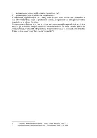 c) prin personal (competenţă, empatie, comunicare etc.)
d) prin imagine (marcă, publicitate, simboluri etc.)
În lucrarea sa „Differentiate or Die" (2000), reputatul Jack Trout prezintă zeci de moduri în
care întreprinderile au reuşit să producă un serviciu, o experienţă sau o imagine care să se
singularizeze în mintea clienţilor.
Determinarea atributelor prin care se obţine poziţionarea unei întreprinderi de servicii se
bazează pe studierea comportamentului consumatorului16. În acest context, pentru ca
poziţionarea să fie eficientă, întreprinderea de servicii trebuie să-şi cunoască bine atributele
de diferenţiere care îi conferă un avantaj competitiv17.
16 V. Olteanu - „Marketingfinanciar-bancar", Editura Ecomar, Bucureşti, 2003, p.112
17 Luigi Dumitrescu - „Marketingul serviciilor", Editura Imago, Sibiu, 1998, p.55
 