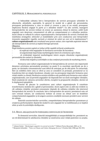 CAPITOLUL 3. MANAGEMENTUL PERSONALULUI
A îmbunătăţi calitatea într-o întreprindere de servicii presupune schimbări în
obiceiurile, atitudinile, aspiraţiile, în general în modul de a gândi ale personalului,
presupune perfecţionarea a ceea ce există şi crearea a ceea ce nu există, presupune
implicarea fiecărui angajat în parte şi o atitudine totală18. Cu alte cuvinte, managerii
întreprinderilor de servicii trebuie să creeze un asemenea climat în interior, astfel încât
angajaţii care deservesc consumatorii să aibă un comportament şi o atitudine pozitive.
Acest climat se reflectă în cultura organizaţională a întreprinderii de servicii. Formată din
totalitatea strategiilor, tehnicilor şi modalităţilor prin care conducerea unei întreprinderi
transmite angajaţilor regulile, normele şi sistemul de valori pe care să le implementeze19,
cultura organizaţională este rezultatul unui proces unitar, care cuprinde aspectele interne
ale întreprinderii de servicii şi implică întregul personal.
Obiective:
După studierea acestui capitol ar trebui să fiţi capabili să faceţi următoarele:
- să explicaţi rolul angajaţilor în furnizarea serviciilor de încredere;
- să argumentaţi importanţa marketingului intern în orientarea spre client;
- să evidenţiaţi impactul marketingului intern asupra climatului organizaţional,
personalului de contact şi clientelei;
- să descrieţi etapele şi activităţile ce dau conţinut procesului de marketing intern.
Formarea unei culturi organizaţionale în întreprinderea de servicii este importantă
deoarece activitatea personalului prestator nu poate fi cu exactitate specificată, pe de o
parte, iar dorinţele consumatorului sunt dificil de anticipat, pe de altă parte. În consecinţă,
fără un echilibru între ceea ce oferă şi ceea ce consideră că primeşte, prestatorul se va
transforma într-un simplu funcţionar, situaţie care nu presupune imperativ formarea unor
relaţii stabile cu clienţii. Realizarea acestui echilibru este posibilă prin formarea unei culturi
organizaţionale, care să permită angajaţilor să răspundă într-un mod convingător clienţilor,
fiind conştienţi de valoarea serviciilor oferite, receptivi la propunerile clienţilor, dornici să
le depăşească aşteptările.
Punctul de plecare în constituirea unei culturi organizaţionale îl constituie
transformarea modului de a gândi al personalului. Acest aspect este cu atât mai evident cu
cât calitatea relaţiilor prestator-consumator depinde de calitatea relaţiilor din interiorul
întreprinderii de servicii. În concluzie, într-o întreprindere de servicii, prestatorul este cel
care creează valoare, iar conducerea trebuie să creeze un climat care să modeleze
comportamentul angajaţilor şi să asigure acestora condiţiile necesare prestării unor servicii
de calitate.
Datorită caracteristicilor serviciilor, competitivitatea întreprinderilor prestatoare şi
creşterea performanţelor depind de modul în care angajaţii lor se mobilizează şi se implică
zilnic şi activ în activităţile desfăşurate.
3.1. ROLUL ANGAJAŢILOR ÎN FURNIZAREA SERVICIILOR DE ÎNCREDERE
În domeniul serviciilor, datorită intangibilităţii şi inseparabilităţii lor, prestatorii au
un rol determinant în satisfacerea clienţilor şi construirea unor relaţii puternice cu aceştia.
18 Iuliana Cetină - "Marketingul competitiv în sectorul serviciilor"", Editura Teora, Bucureşti, 2001, p. 14.
19 Benjamin Schneider - "Notes on Climate and Culture Managing Services", Prentice Hall, 1988, pp. 352-353.
 