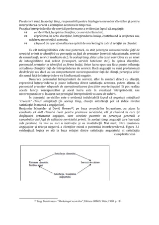 Prestatorii sunt, în acelaşi timp, responsabili pentru înţelegerea nevoilor clienţilor şi pentru
interpretarea corectă a cerinţelor acestora în timp real.
Practica întreprinderilor de servicii performante a evidenţiat faptul că angajaţii:
 se identifică, în opinia clienţilor, cu serviciul furnizat;
 reprezintă, în ochii clienţilor, întreprinderea însăşi, contribuind la creşterea sau
scăderea notorietăţii acesteia;
 răspund de operaţionalizarea opticii de marketing în cadrul relaţiei cu clientul.
Cu cât intangibilitatea este mai puternică, cu atât percepţia consumatorului faţă de
serviciul primit se identifică cu percepţia sa faţă de prestator (servicii educaţionale, servicii
de consultanţă, servicii medicale etc.). În acelaşi timp, chiar şi în cazul serviciilor cu un nivel
de intangibilitate mai scăzut (transport, servicii hoteliere etc.), în opinia clienţilor,
personalul prestator se identifică cu firma însăşi. Orice lucru spus sau făcut poate influenţa
atitudinea clienţilor faţă de întreprinderea de servicii. Dacă angajaţii nu sunt profesionişti
desăvârşiţi sau dacă au un comportament necorespunzător faţă de clienţi, percepţia celor
din urmă faţă de întreprindere va fi influenţată negativ.
Deoarece personalul întreprinderii de servicii, aflat în contact direct cu clienţii,
reprezintă întreprinderea şi poate influenţa direct satisfacţia acestora, putem afirma că
personalul prestator răspunde de operaţionalizarea funcţiilor marketingului. Ei pot realiza
aceste funcţii corespunzător şi acest lucru este în avantajul întreprinderii, sau
necorespunzător şi în acest caz prestigiul întreprinderii va avea de suferit.
În domeniul serviciilor este o evidenţă indubitabilă faptul că angajaţii satisfăcuţi
"creează" clienţi satisfăcuţi (în acelaşi timp, clienţii satisfăcuţi pot să ridice nivelul
satisfacţiei în muncă a angajaţilor).
Benjamin Schneider şi David Bowen20, pe baza cercetărilor întreprinse, au ajuns la
concluzia că atât climatul creat pentru prestarea serviciului, cât şi climatul în care îşi
desfăşoară activitatea angajaţii, sunt corelate puternic cu percepţia generală a
cumpărătorului faţă de calitatea serviciului primit. În acelaşi timp, angajaţii care lucrează
sub presiune nu mai au nici o motivaţie şi au insatisfacţii. Mai mult, între tensiunea
angajaţilor şi reacţia negativă a clienţilor există o puternică interdependenţă. Figura 3.1
evidenţiază logica ce stă la baza relaţiei dintre satisfacţia angajatului si satisfacţia
cumpărătorului.
20 Luigi Dumitrescu - "Marketingul serviciilor", Editura IMAGO, Sibiu, 1998, p. 131.
 