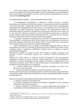 Toate aceste aspecte evidenţiază faptul că relaţiile dintre conducerea întreprinderii
de servicii şi angajaţii săi trebuie să fie abordate în optica marketingului, iar acest deziderat a
impus, atât în teoria marketingului serviciilor, cât şi în practica întreprinderilor de servicii,
conceptul de marketing intern.
3.2. MARKETINGUL INTERN — BAZA ORIENTĂRII SPRE CLIENT
În managementul întreprinderii a dominat în ultimele decenii o abordare
funcţională, care a delimitat activităţile de personal - orientate spre interiorul întreprinderii
- de cele de marketing - orientate spre clienţi. În anii '90 ai secolului trecut, managementul
marketingului şi managementul resurselor umane s-a apropiat din ce în ce mai mult, fiind
evidenţiate mai multe interferenţe. Această evoluţie a fost determinată de faptul că
diferenţierea faţă de concurenţi se realizează tot mai puţin prin oferta de servicii şi din ce în
ce mai mult prin maniera de prestare şi prin interacţiunea furnizorului cu clientul23.
Această situaţie a determinat apariţia marketingului intern, cu ajutorul căruia se încearcă
integrarea orientării spre client cu orientarea spre proprii angajaţi.
În prezent, conceptul de marketing intern a devenit o componentă importantă în
viziunea globală a orientării spre client. Acest concept, ale cărui fundamente teoretice au
fost intens dezbătute în SUA încă de la sfârşitul anilor '70 ai secolului trecut, a devenit pe
plan mondial un domeniu de cercetare în ştiinţa marketingului.
Baza marketingului intern o constituie considerarea angajatului drept un client al
întreprinderii de servicii. În consecinţă, în domeniul serviciilor satisfacerea clienţilor interni
contribuie decisiv la satisfacerea şi fidelizarea clienţilor externi şi, implicit, la creşterea
rentabilităţii întreprinderii.
Referindu-se la relaţiile care trebuie să existe între manageri şi angajaţi, marketingul intern
reprezintă o extensie a marketingului relaţional, care se manifestă în interiorul întreprinderii de
servicii24.
Noţiunea de "clienţi interni" s-a impus în servicii în momentul în care recunoaşterea
angajatului în calitate de client a devenit o etapă importantă în viaţa întreprinderilor
prestatoare. În optica marketingului intern, angajatul "promovat" la rangul de client este
considerat consumator atunci când el se află în interacţiune cu întreprinderea. Din această
perspectivă, marketingul intern are un dublu rol:
 creează condiţiile care stimulează capacitatea personalului de contact de a
furniza un serviciu de calitate;
 favorizează implicarea clienţilor în procesul de prestare a serviciului.
Evident, obiectivul principal al marketingului intern constă în încurajarea comportamentului
personalului prestator, astfel încât întreprinderea de servicii să poată stabili legături durabile
cu clienţii (fig. 3.4).
Obiectivul principal al marketingului intern include următoarele obiective secundare:
 atragerea şi păstrarea salariaţilor buni;
 precizarea aşteptărilor şi nivelului de satisfacţie al angajaţilor în ceea ce priveşte
climatul de muncă din întreprindere;
 ajutarea angajaţilor să înţeleagă şi să accepte importanţa interacţiunilor cu
consumatorii şi responsabilitatea pe care o au faţă de calitatea serviciului oferit;
23Manfred Bruhn - "Kundenorientierung - Bausteine eines exzellenten Unternehnnens", Beck - Wirtschaftsberater
im dtv., 1999, p. 212.
24 Graham J. Hooley, John A. Saunders, Nigel F. Piercy - "Marketing Strategy &
Competitive Positioning", Second Edition, Prentice Hall Europe, 1998, p.390.
 