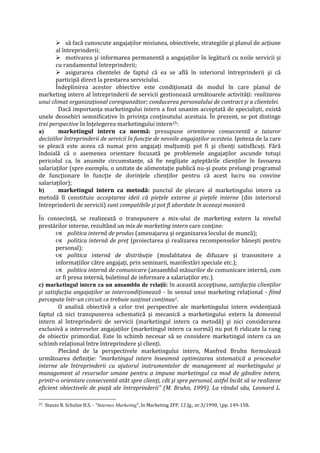  să facă cunoscute angajaţilor misiunea, obiectivele, strategiile şi planul de acţiune
al întreprinderii;
 motivarea şi informarea permanentă a angajaţilor în legătură cu noile servicii şi
cu randamentul întreprinderii;
 asigurarea clientelei de faptul că ea se află în interiorul întreprinderii şi că
participă direct la prestarea serviciului.
Îndeplinirea acestor obiective este condiţionată de modul în care planul de
marketing intern al întreprinderii de servicii gestionează următoarele activităţi: realizarea
unui climat organizaţional corespunzător; conducerea personalului de contract şi a clientelei.
Dacă importanţa marketingului intern a fost unanim acceptată de specialişti, există
unele deosebiri semnificative în privinţa conţinutului acestuia. În prezent, se pot distinge
trei perspective în înţelegerea marketingului intern25:
a) marketingul intern ca normă: presupune orientarea consecventă a tuturor
deciziilor întreprinderii de servicii în funcţie de nevoile angajaţilor acesteia. Ipoteza de la care
se pleacă este aceea că numai prin angajaţi mulţumiţi pot fi şi clienţi satisfăcuţi. Fără
îndoială că o asemenea orientare focusată pe problemele angajaţilor ascunde totuşi
pericolul ca, în anumite circumstanţe, să fie neglijate aşteptările clienţilor în favoarea
salariaţilor (spre exemplu, o unitate de alimentaţie publică nu-şi poate prelungi programul
de funcţionare în funcţie de dorinţele clienţilor pentru că acest lucru nu convine
salariaţilor);
b) marketingul intern ca metodă: punctul de plecare al marketingului intern ca
metodă îl constituie acceptarea ideii că pieţele externe şi pieţele interne (din interiorul
întreprinderii de servicii) sunt compatibile şi pot fi abordate în aceeaşi manieră
În consecinţă, se realizează o transpunere a mix-ului de marketing extern la nivelul
prestărilor interne, rezultând un mix de marketing intern care conţine:
 politica internă de produs (amenajarea şi organizarea locului de muncă);
 politica internă de preţ (proiectarea şi realizarea recompenselor băneşti pentru
personal);
 politica internă de distribuţie (modalitatea de difuzare şi transmitere a
informaţiilor către angajaţi, prin seminarii, manifestări speciale etc.);
 politica internă de comunicare (ansamblul măsurilor de comunicare internă, cum
ar fi presa internă, buletinul de informare a salariaţilor etc.).
c) marketingul intern ca un ansamblu de relaţii: în această accepţiune, satisfacţia clienţilor
şi satisfacţia angajaţilor se intercondiţionează - în sensul unui marketing relaţional - fiind
percepute într-un circuit ce trebuie susţinut continuu1.
O analiză obiectivă a celor trei perspective ale marketingului intern evidenţiază
faptul că nici transpunerea schematică şi mecanică a marketingului extern la domeniul
intern al întreprinderii de servicii (marketingul intern ca metodă) şi nici considerarea
exclusivă a intereselor angajaţilor (marketingul intern ca normă) nu pot fi ridicate la rang
de obiectiv primordial. Este în schimb necesar să se considere marketingul intern ca un
schimb relaţional între întreprindere şi clienţi.
Plecând de la perspectivele marketingului intern, Manfred Bruhn formulează
următoarea definiţie: "marketingul intern înseamnă optimizarea sistematică a proceselor
interne ale întreprinderii cu ajutorul instrumentelor de management al marketingului şi
management al resurselor umane pentru a impune marketingul ca mod de gândire intern,
printr-o orientare consecventă atât spre clienţi, cât şi spre personal, astfel încât să se realizeze
eficient obiectivele de piaţă ale întreprinderii" (M. Bruhn, 1999). La rândul său, Leonard L.
25 Stauss B. Schulze H.S. - "Internes Marketing", în Marketing ZFP, 12 Jg., nr.3/1990, pp. 149-158.
 