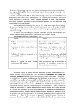 căreia „serviciul reprezintă orice activitate sau beneficiu pe care o parte o poate oferi alteia, care
este, în general, intangibil, şi al cărei rezultat nu presupune dreptul de proprietate asupra unui
bun material”. (7)
O definiţie cuprinzătoare este dată de Christian Gronroos (): „un serviciu este o activitate sau un
grup de activităţi mai mult sau mai puţin tangibile, care au de obicei loc în momentul interacţiunii
dintre cumpărător şi prestator”. Această definiţie precizează pe lângă „nematerialitatea”
serviciilor şi importanţa hotărâtoare a relaţiei cumpărător-prestator, care este de cele mai multe
ori decisivă în prestarea serviciului.
Realizarea distincţiei între un produs şi un serviciu este greu de realizat datorită faptului
că procurarea unui produs este adesea însoţită de anumite servicii de sprijin (de pildă
instalarea), iar procurarea unui serviciu adesea include bunuri (produse) ajutătoare (ex. hrana
într-un restaurant).
Un serviciu este un pachet explicit şi implicit de beneficii procurate prin intermediul unor
facilităţi cu rol de sprijin şi prin folosirea / consumarea unor facilităţi / bunuri.
Diferenţele dintre bunuri (fizice) şi servicii sunt
Bunuri Servicii
Produsul este fabricat înainte de a fi adus
pe piaţă.
Serviciul nu există înainte, el e creat pe
măsură ce se derulează producţia.
Performanţa şi calitatea sunt atribuite de
producător
Performanta şi calitatea sunt în
responsabilitatea atât a producătorului cât şi
a consumatorului
Producătorul stăpâneşte rezultatul şi e
responsabil de acesta
Producătorul nu dispune de o adevărată
stăpânire a rezultatului lui. Producătorul nu
se poate angaja asupra rezultatului.
Bunurile se schimbă pe piaţă, aceasta
exercitând un rol de regulator.
Piaţa nu mai este locul de determinare a
preturilor şi cantităţilor; negocierea şi
informaţia devin determinante
Serviciul se creează pe măsura prestaţiei, neexistând decalaj în timp între prestaţia ca
atare şi consumul rezultatului său. Din cauza acestui fapt, serviciul nu e nici stocabil, nici
exportabil, el nu poate fi arătat; singure informaţiile referitoare la efecte pot fi o mărturie a
serviciului. El este din această cauză imaterial, chiar dacă suportul său poate avea un conţinut
material foarte precis (se vorbeşte astăzi, la nivelul întreprinderilor, de active nemateriale).
Informatica este, spre exemplu, suport serviciilor "foarte" imateriale. De exemplu, nu putem
arăta o călătorie înainte ca ea să fi avut loc, putând totuşi să dăm informaţii cu privire la itinerar,
mijloacele de transport, hoteluri, activităţile propuse, peisajele întâlnite. Călătoria însăşi se va
construi pe măsura derulării sale de către consumator (emoţii, amintiri, relaţii cu alte persoane,
etc.) pornind de la mijloacele care îi sunt puse la dispoziţie. De aceea prestatorul nu stăpâneşte
elementele performanţei, calităţii serviciului şi ale rezultatului. Mai mult, din faptul construcţiei
serviciului pe parcursul întregului proces, performanţa şi calitatea nu pot interesa în mod unic
rezultatul, dar trebuie să fie prezente pe parcursul întregului proces. Prestatorul şi
consumatorul sunt responsabili de calitatea rezultatului; totuşi, mijloacele puse la dispoziţie şi
 