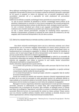 Berry defineşte marketingul intern ca reprezentând "atragerea, perfecţionarea şi menţinerea
angajaţilor întreprinderii în funcţii care să asigure utilizarea maximă şi eficientă a capacităţii
lor de muncă şi totodată un sistem de motivaţii care să permită satisfacerea atât a
necesităţilor materiale cât şi a aspiraţiilor de ordin profesional ale personalului
întreprinderii"1.
Indiferent de definiţia acceptată, marketingul intern prezintă trei caracteristici majore:
 este un proces sistematic de planificare şi decizie: marketingul intern trebuie să fie
planificat, implementat şi controlat ca orice proces managerial. Din această perspectivă,
procesul de marketing intern trebuie să aibă obiective clare, strategii şi tactici specifice;
 este o orientare simultană spre clienţi şi spre angajaţi: marketingul intern vizează
realizarea unei orientări simultane şi paralele spre clienţi şi spre personal;
 este o viziune internă generalizată: conceptul de marketing intern reprezintă o
filosofie a întreprinderii, acceptată şi susţinută de toate cadrele de conducere şi de toţi
angajaţii, atât în interiorul întreprinderii, cât şi în afara acesteia.
3.3. IMPACTUL MARKETINGULUI INTERN ASUPRA CLIMATULUI ORGANIZAŢIONAL
Una dintre misiunile marketingului intern este de a determina existenţa unui climat
organizaţional care să motiveze angajaţii întreprinderii de servicii pentru prestarea unor
servicii de încredere. Aşa cum s-a subliniat în capitolul precedent, marketingul intern se
fundamentează pe recunoaşterea angajaţilor în calitate de clienţi. Nivelul de satisfacţie al
acestora este în mod natural legat de oferta întreprinderii şi de maniera în care angajaţii
percep această ofertă, reflectată în climatul organizaţional.
La nivelul întreprinderii de servicii, climatul organizaţional se referă la un ansamblu de
caracteristici măsurabile ale mediului de muncă, caracteristici fundamentate pe percepţiile
colective ale angajaţilor care trăiesc şi muncesc în acel mediu. Aceste caracteristici
influenţează motivaţiile şi comportamentele"26.
Analiza climatului organizaţional se poate efectua:
 la nivelul unei persoane şi vizează percepţia acelei persoane faţă de locul său de
muncă;
 la nivelul unui grup de muncă şi vizează percepţia angajaţilor, ce aparţin aceluiaşi
compartiment, faţă de mediul de muncă specific;
 la nivelul întreprinderii şi vizează percepţia colectivă a angajaţilor faţă de mediul
de muncă al întreprinderii.
Aceste trei niveluri de analiză sunt necesare, deoarece climatul organizaţional poate
să difere de la un nivel de percepţie la altul, generând niveluri de satisfacţie diferite şi
repercutându-se în nivelul de calitate al serviciilor oferite. Rolul marketingului intern este să
armonizeze cele trei niveluri şi să asigure un nivel ridicat de satisfacţie al angajaţilor.
Managerii recunosc importanţa climatului organizaţional, în mod special în domeniul
serviciilor, deoarece el influenţează, în acelaşi timp, atât comportamentul angajaţilor
întreprinderii cât şi activitatea de recrutare. Spre exemplu, se întâmplă uneori ca clienţii
unei bănci să se plângă de "degradarea" serviciilor ca urmare a schimbării unui director de
sucursală. Oferta de servicii ca şi personalul de contact au rămas aceleaşi. Totuşi, sosirea
unui nou director modifică calitatea relaţiilor dintre instituţie şi clientelă, deoarece noul
climat organizaţional a afectat comportamentul personalului băncii.
26 Leonard L. Berry, A. Parasuraman - "Marketing Services: Competing Through Quality", The Free
Press, New-York, 1991, p.171.
 