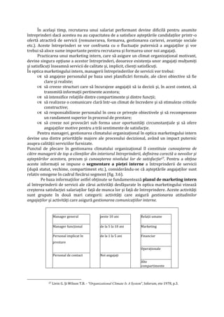 În acelaşi timp, recrutarea unui salariat performant devine dificilă pentru anumite
întreprinderi dacă acestea nu au capacitatea de a satisface aşteptările candidaţilor printr-o
ofertă atractivă de servicii (remunerarea, formarea, gestionarea carierei, avantaje sociale
etc.). Aceste întreprinderi se vor confrunta cu o fluctuaţie puternică a angajaţilor şi vor
trebui să aloce sume importante pentru recrutarea şi formarea unor noi angajaţi.
Practicarea unui marketing intern, care să asigure un climat organizaţional motivant,
devine singura opţiune a acestor întreprinderi, deoarece existenţa unor angajaţi mulţumiţi
şi satisfăcuţi înseamnă servicii de calitate şi, implicit, clienţi satisfăcuţi.
În optica marketingului intern, managerii întreprinderilor de servicii vor trebui:
 să angajeze personalul pe baza unei planificări formale, ale cărei obiective să fie
clare şi realiste;
 să creeze structuri care să încurajeze angajaţii să ia decizii şi, în acest context, să
transmită informaţii pertinente acestora;
 să intensifice relaţiile dintre compartimente şi dintre funcţii;
 să realizeze o comunicare clară într-un climat de încredere şi să stimuleze criticile
constructive;
 să responsabilizeze personalul în ceea ce priveşte obiectivele şi să recompenseze
un randament superior în procesul de prestare;
 să creeze noi provocări sub forma unor oportunităţi circumstanţiale şi să ofere
angajaţilor motive pentru a trăi sentimente de satisfacţie.
Pentru manageri, gestionarea climatului organizaţional în optica marketingului intern
devine una dintre priorităţile majore ale procesului decizional, având un impact puternic
asupra calităţii serviciilor furnizate.
Punctul de plecare în gestionarea climatului organizaţional îl constituie cunoaşterea de
către managerii de top a clienţilor din interiorul întreprinderii, definirea corectă a nevoilor şi
aşteptărilor acestora, precum şi cunoaşterea nivelului lor de satisfacţie27. Pentru a obţine
aceste informaţii se impune o segmentare a pieţei interne a întreprinderii de servicii
(după statut, vechime, compartiment etc.), considerându-se că aşteptările angajaţilor sunt
relativ omogene în cadrul fiecărui segment (fig. 3.6).
Pe baza informaţiilor astfel obţinute se fundamentează planul de marketing intern
al întreprinderii de servicii ale cărui activităţi desfăşurate în optica marketingului vizează
creşterea satisfacţiei salariaţilor faţă de munca lor şi faţă de întreprindere. Aceste activităţi
sunt grupate în două mari categorii: activităţi care asigură gestionarea atitudinilor
angajaţilor şi activităţi care asigură gestionarea comunicaţiilor interne.
Manager general peste 10 ani Relaţii umane
Manager funcţional de la 5 la 10 ani Marketing
Personal implicat în de la 1 la 5 ani Financiar
prestare
Operaţionale
Personal de contact Noi angajaţi
Alte
compartimente
27 Livin G. Şi Wilson T.B. - "Organizational Climate Is A System", Inforum, ete 1978, p.3.
 