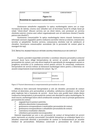 STATUT VECHIME COMPARTIMENT
Figura 3.6
Modalităţi de segmentare a pieţei interne
Gestionarea atitudinilor angajaţilor în optica marketingului intern are ca scop:
recrutarea de talente; crearea unor atitudini care să favorizeze lucrul în echipă, bazat pe
relaţii "client-client" (fiecare serviciu are un client intern, care prestează un serviciu
clientului extern); crearea unei culturi organizaţionale care să valorizeze clientul ("marele
patron este clientul").
Gestionarea comunicaţiilor în optica marketingului intern vizează: furnizarea de
informaţii necesare angajaţilor pentru realizarea sarcinilor interne şi externe; comunicarea
nevoilor şi aşteptărilor fiecărui serviciu; comunicarea nivelului real de satisfacere al
clienţilor; favorizarea comunicaţiilor ascendente (de la personalul de contact până la
managerii de top).
3.4. IMPACTUL MARKETINGULUI INTERN ASUPRA PERSONALULUI DE CONTACT
O parte a prestării majorităţii serviciilor o constituie vânzarea personală şi contactul
personal. Acest lucru obligă întreprinderea de servicii să acorde o atenţie specială
personalului de contact, care este direct implicat în operaţiunile de management asociat cu
pregătirea serviciilor şi în conducerea cererii pentru servicii. În consecinţă, conducerea
întreprinderii de servicii trebuie să folosească marketingul intern pentru a determina un
anumit comportament al personalului de contact - fig. 3.7.
Figura 3.7 Factorii determinanţi ai comportamentului personalului de contact
Aflându-se între interesele întreprinderii şi cele ale clienţilor, personalul de contact
trebuie să determine, prin personalitate şi atitudine, satisfacerea simultană a celor două
părţi implicate într-o tranzacţie de servicii . Acest lucru este posibil dacă relaţia dintre
conducerea întreprinderii şi personalul de contact este abordată în optica marketingului. În
mod concret, marketingul intern oferă următoarele avantaje în ceea ce priveşte gestionarea
personalului de contact:
 angajaţii buni in posture potrivite;
 definirea obiectivelor tranzacţionale;
 gestionarea corespunzătoare a motivaţiilor personalului de contact;
 gestionarea corespunzătoare a atitudinilor personalului de contact;
 controlarea rezultatelor obţinute;
 schimbarea personalului necorespunzător.
Datorită importanţei pe care o are, personalul de contact al întreprinderii de servicii
poate reprezenta un avantaj concurenţial. Cercetările întreprinse au evidenţiat faptul că o
atitudine comercială eficientă a personalului de contact se fundamentează pe anumite
trăsături de personalitate. Atitudinea comercială a personalului de contact este
Climat organizaţional
Atitudine
Personalitate comercială
 