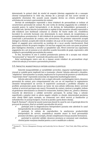 determinată, în primul rând, de nivelul de empatie (dorinţa angajatului de a cunoaşte
clientul transpunând-se în rolul său, dorinţa de a percepe cât mai corect nevoile şi
aşteptările clientului). Din această cauză, empatia devine un criteriu privilegiat în
activitatea de recrutare a personalului de contact.
Dorinţa de autodepăşire reprezintă a doua trăsătură de personalitate ce trebuie să
caracterizeze personalul de contact. Nu este vorba de dorinţa angajatului de a dobândi o
anumită putere în cadrul întreprinderii, ci de dorinţa de îmbunătăţire permanentă a
activităţii sale. Spiritul deschis (receptivitate şi supleţe în faţa anumitor situaţii) reprezintă o
altă trăsătură care facilitează contactul cu clientul. De foarte multe ori, restabilirea
încrederii în serviciile furnizate este determinată, în mare măsură, de receptivitatea şi
promptitudinea prestatorului. O altă trăsătură de personalitate, care determină atitudinea
comercială a personalului de contact, este extrovertirea. Un prestator extrovertit acceptă
dialogul cu clientul, acceptă atât rolul de emiţător cât şi pe cel de receptor. Trebuie precizat
faptul că angajaţii prea extrovertiţi au tendinţa de a nu-şi asculta interlocutorul, fiind
preocupaţi exclusiv de propria imagine. Cel mai bun angajat este acela care pune pe primul
plan înţelegerea clientului, a nevoilor şi aşteptărilor sale. Flerul comercial sau capacitatea
angajatului de a şti să sesizeze şi să valorifice ocaziile favorabile de piaţă, reprezintă o altă
trăsătură a personalităţii personalului de contact.
În fine, încrederea în sine îi conferă prestatorului puterea de a accepta mai relaxat
"necunoscutul" şi "atacurile" ocazionale din partea unor clienţi.
Rolul marketingului intern este de a impune aceste trăsături de personalitate drept
criterii de selecţie şi recrutare a personalului prestator.
3.5. IMPACTUL MARKETINGULUI INTERN ASUPRA CLIENTELEI
Datorită inseparabilităţii şi variabilităţii serviciilor, impactul marketingului intern
vizează şi cealaltă parte implicată într-o tranzacţie: clientul. Selecţia adecvată a clienţilor,
"stăpânirea" interacţiunilor cu aceştia, implicarea lor în procesul de prestare şi valorificarea
"experienţei client" reprezintă consecinţe ale impactului marketingului intern.
Selecţia adecvată a clienţilor este o etapă relevantă a marketingului intern, deoarece
personalul de contact, prin comportamentul său, are un rol important în segmentarea
clientelei întreprinderii de servicii. O nepotrivire accentuată a profilelor clienţilor cu
profilele prestatorului poate deveni un factor de non-calitate (diferenţa dintre serviciul
realizat şi serviciul perceput este mare). Personalul de contact, motivat şi pregătit, trebuie
să gestioneze interacţiunea cu clientul în restaurante, hoteluri, bănci etc., pentru a diminua
riscurile de deteriorare a calităţii serviciilor percepute. În acelaşi timp, o selecţie
superficială a pieţelor ţintă va afecta negativ relaţiile cu clienţii, determinând pierderea
unor clienţi fideli (spre exemplu, un restaurant care oferă servicii şi fumătorilor şi
nefumătorilor, în aceeaşi încăpere, riscă să-şi piardă o parte dintre clienţi).
După R. Norman28, clientul îşi asumă numeroase funcţii în cazul în care el participă direct în
procesul de prestare, fiind un veritabil coproducător de sericii:
 participă activ la diagnosticarea întreprinderii (aceasta este adevărat în cazul
întreprinderilor de servicii informatice);
 participă, în calitate de coproducător, la ameliorarea productivităţii
întreprinderii de servicii, asumându-şi anumite munci în locul personalului
prestator (în bănci, spre exemplu, clienţii completează ei însuşi anumite formulare);
 participă la controlul calităţii: deoarece prestarea şi consumul sunt simultane,
clientul poate reacţiona imediat pentru a cere o modificare a ofertei;
28
Norman R. - "Service Management Strategy and Leadership Service Business'", New-York, John Wiley and Sons,
1990
 