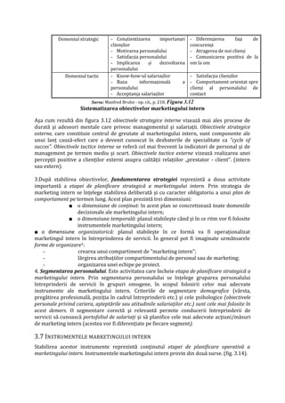 Domeniul strategic - Conştientizarea importanţei
clienţilor
- Motivarea personalului
- Satisfacţia personalului
- Implicarea şi dezvoltarea
personalului
- Diferenţierea faţă de
concurenţă
- Atragerea de noi clienţi
- Comunicarea pozitivă de la
om la om
Domeniul tactic - Know-how-ul salariaţilor
- Baza informaţională a
personalului
- Acceptanţa salariaţilor
- Satisfacţia clienţilor
- Comportament orientat spre
clienţi al personalului de
contact
Sursa: Manfred Bruhn - op. cit., p. 218. Figura 3.12
Sistematizarea obiectivelor marketingului intern
Aşa cum rezultă din figura 3.12 obiectivele strategice interne vizează mai ales procese de
durată şi adeseori mentale care privesc managementul şi salariaţii. Obiectivele strategice
externe, care constituie centrul de greutate al marketingului intern, sunt componente ale
unui lanţ cauză-efect care a devenit cunoscut în dezbaterile de specialitate ca "cycle of
succes". Obiectivele tactice interne se referă cel mai frecvent la indicatori de personal şi de
management pe termen mediu şi scurt. Obiectivele tactice externe vizează realizarea unei
percepţii pozitive a clienţilor externi asupra calităţii relaţiilor „prestator - client". (intern
sau extern).
3.După stabilirea obiectivelor, fundamentarea strategiei reprezintă a doua activitate
importantă a etapei de planificare strategică a marketingului intern. Prin strategia de
marketing intern se înţelege stabilirea deliberată şi cu caracter obligatoriu a unui plan de
comportament pe termen lung. Acest plan prezintă trei dimensiuni:
■ o dimensiune de conţinut: în acest plan se concretizează toate domeniile
decizionale ale marketingului intern;
■ o dimensiune temporală: planul stabileşte când şi în ce ritm vor fi folosite
instrumentele marketingului intern;
■ o dimensiune organizatorică: planul stabileşte în ce formă va fi operaţionalizat
marketingul intern în întreprinderea de servicii. În general pot fi imaginate următoarele
forme de organizare1:
- crearea unui compartiment de "marketing intern";
- lărgirea atribuţiilor compartimentului de personal sau de marketing;
- organizarea unei echipe pe proiect.
4. Segmentarea personalului. Este activitatea care încheie etapa de planificare strategică a
marketingului intern. Prin segmentarea personalului se înţelege gruparea personalului
întreprinderii de servicii în grupuri omogene, în scopul folosirii celor mai adecvate
instrumente ale marketingului intern. Criteriile de segmentare demografice (vârsta,
pregătirea profesională, poziţia în cadrul întreprinderii etc.) şi cele psihologice (obiectivele
personale privind cariera, aşteptările sau atitudinile salariaţilor etc.) sunt cele mai folosite în
acest demers. O segmentare corectă şi relevantă permite conducerii întreprinderii de
servicii să cunoască portofoliul de salariaţi şi să planifice cele mai adecvate acţiuni/măsuri
de marketing intern (acestea vor fi diferenţiate pe fiecare segment).
3.7 INSTRUMENTELE MARKETINGULUI INTERN
Stabilirea acestor instrumente reprezintă conţinutul etapei de planificare operativă a
marketingului intern. Instrumentele marketingului intern provin din două surse. (fig. 3.14).
 