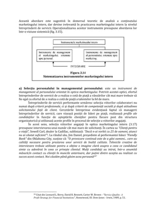 Această abordare este sugestivă în demersul teoretic de analiză a conţinutului
marketingului intern, dar devine irelevantă în practicarea marketingului intern la nivelul
întreprinderii de servicii. Operaţionalizarea acestor instrumente presupune abordarea lor
într-o viziune sistemică (fig. 3.15).
a) Selecţia personalului în managementul personalului: este un instrument de
management al personalului orientat în optica marketingului. Potrivit acestei optici, efortul
întreprinderilor de servicii de a realiza o cotă de piaţă a vânzărilor cât mai mare trebuie să
fie egal cu efortul de a realiza o cotă de piaţă a talentelor la fel de mare.
Întreprinderile de servicii performante urmăresc selecţia viitorilor colaboratori nu
numai după criterii profesionale, ci şi după criterii de competenţă socială şi după atitudinea
solicitantului faţă de client. Cercetările întreprinse evidenţiază faptul că managerii
întreprinderilor de servicii, care vizează poziţii de lideri pe piaţă, realizează profile ale
candidaţilor în funcţie de aşteptările clienţilor pentru fiecare post din structura
organizatorică şi utilizează aceste profile în procesul de selecţie a viitorilor angajaţi.
În acest sens, selecţia viitorilor angajaţi în optica marketingului intern (3.17)
presupune intervievarea unui număr cât mai mare de solicitanţi. În cartea sa "Clienţi pentru
o viaţă", Sewell Carl, dealer la Cadillac, subliniază: "Dacă n-ai vorbit cu 25 de oameni, atunci
nu ai căutat suficient"1. La rândul său, Jim Daniel, preşedinte al performantei bănci "Fiendly
Bank" din Oklahoma City, susţine că: "O provocare continuă este de a găsi oameni... care au
calităţi necesare pentru prestarea unor servicii de înaltă calitate. Tehnicile creative de
intervievare trebuie utilizate pentru a obţine o imagine clară asupra a ceea ce candidatul
simte cu adevărat în ceea ce priveşte clientul. Mulţi candidaţi au intrat, într-o anumită
măsură,în contact cu clienţii în muncile anterioare, dar puţini dintre aceştia au realizat cu
succes acest contact. Noi căutăm până găsim acea persoană29'
29 Citat din Leonard L. Berry, David R. Bennett, Carter W. Brown - "Service Quality: A
Profit Strategy for Financial Institutions", Homewood, III: Dow-Jones - Irwin, 1989, p. 51.
 