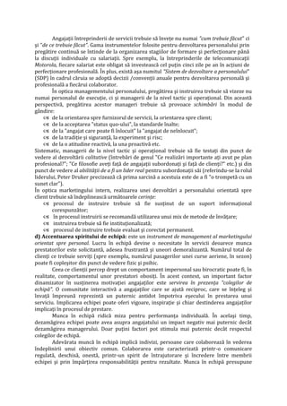 Angajaţii întreprinderii de servicii trebuie să înveţe nu numai "cum trebuie făcut" ci
şi "de ce trebuie făcut". Gama instrumentelor folosite pentru dezvoltarea personalului prin
pregătire continuă se întinde de la organizarea stagiilor de formare şi perfecţionare până
la discuţii individuale cu salariaţii. Spre exemplu, la întreprinderile de telecomunicaţii
Motorola, fiecare salariat este obligat să investească cel puţin cinci zile pe an în acţiuni de
perfecţionare profesională. În plus, există aşa numitul "Sistem de dezvoltare a personalului"
(SDP) în cadrul căruia se adoptă decizii /convenţii anuale pentru dezvoltarea personală şi
profesională a fiecărui colaborator.
În optica managementului personalului, pregătirea şi instruirea trebuie să vizeze nu
numai personalul de execuţie, ci şi managerii de la nivel tactic şi operaţional. Din această
perspectivă, pregătirea acestor manageri trebuie să provoace schimbări în modul de
gândire:
 de la orientarea spre furnizorul de servicii, la orientarea spre client;
 de la acceptarea "status quo-ului", la standarde înalte;
 de la "angajat care poate fi înlocuit" la "angajat de neînlocuit";
 de la tradiţie şi siguranţă, la experiment şi risc;
 de la o atitudine reactivă, la una proactivă etc.
Sistematic, managerii de la nivel tactic şi operaţional trebuie să fie testaţi din punct de
vedere al dezvoltării calitative (întrebări de genul "Ce realizări importante aţi avut pe plan
profesional?"; "Ce filosofie aveţi faţă de angajaţii subordonaţi şi faţă de clienţi?" etc.) şi din
punct de vedere al abilităţii de a fi un lider real pentru subordonaţii săi (referindu-se la rolul
liderului, Peter Druker precizează că prima sarcină a acestuia este de a fi "o trompetă cu un
sunet clar").
În optica marketingului intern, realizarea unei dezvoltări a personalului orientată spre
client trebuie să îndeplinească următoarele cerinţe:
 procesul de instruire trebuie să fie susţinut de un suport informaţional
corespunzător;
 în procesul instruirii se recomandă utilizarea unui mix de metode de învăţare;
 instruirea trebuie să fie instituţionalizată;
 procesul de instruire trebuie evaluat şi corectat permanent.
d) Accentuarea spiritului de echipă: este un instrument de management al marketingului
orientat spre personal. Lucru în echipă devine o necesitate în servicii deoarece munca
prestatorilor este solicitantă, adesea frustrantă şi uneori demoralizantă. Numărul total de
clienţi ce trebuie serviţi (spre exemplu, numărul pasagerilor unei curse aeriene, în sezon)
poate fi copleşitor din punct de vedere fizic şi psihic.
Ceea ce clienţii percep drept un comportament impersonal sau birocratic poate fi, în
realitate, comportamentul unor prestatori obosiţi. În acest context, un important factor
dinamizator în susţinerea motivaţiei angajaţilor este servirea în prezenţa "colegilor de
echipă". O comunitate interactivă a angajaţilor care se ajută reciproc, care se înţeleg şi
învaţă împreună reprezintă un puternic antidot împotriva eşecului în prestarea unui
serviciu. Implicarea echipei poate oferi vigoare, inspiraţie şi chiar destinderea angajaţilor
implicaţi în procesul de prestare.
Munca în echipă ridică miza pentru performanţa individuală. În acelaşi timp,
dezamăgirea echipei poate avea asupra angajatului un impact negativ mai puternic decât
dezamăgirea managerului. Doar puţini factori pot stimula mai puternic decât respectul
colegilor de echipă.
Adevărata muncă în echipă implică indivizi, persoane care colaborează în vederea
îndeplinirii unui obiectiv comun. Colaborarea este caracterizată printr-o comunicare
regulată, deschisă, onestă, printr-un spirit de întrajutorare şi încredere între membrii
echipei şi prin împărţirea responsabilităţii pentru rezultate. Munca în echipă presupune
 