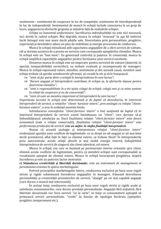 sentimente - sentimente de cooperare în loc de competiţie, sentimente de interdependenţă
în loc de independenţă. Sentimentul de muncă în echipă include conectarea la un grup de
lucru, angajarea la eforturile grupului şi mândrie faţă de realizările echipei.
Echipa nu înseamnă uniformizare. Sacrificarea individualităţii nu este nici necesară,
nici dorită în cadrul echipei. Mai degrabă, munca în echipă "mixează" în aşa fel indivizii
încât întregul este mai mare decât părţile sale. Diversitatea prin personalitate, pregătire,
experienţă şi deschidere aduce un plus de stabilitate şi energie procesului de colaborare.
Munca în echipă stimulează atât capacitatea angajaţilor de a oferi servicii de calitate,
cât şi dorinţa acestora de a presta un serviciu care corespunde aşteptărilor clienţilor. Munca
în echipă este un "bun tonic". Ea generează controlul şi puterea. În consecinţă, munca în
echipă amplifică capacităţile angajaţilor pentru furnizarea unor servicii excelente.
Deoarece munca în echipă este un imperativ pentru serviciul de valoare (datorită, în
special, inseparabilităţii serviciilor), ea trebuie evaluată şi recompensată de manageri.
Munca în echipă reprezintă valori, atitudini, sentimente şi din această cauză, membrii unei
echipe trebuie să aprobe următoarele afirmaţii, să creadă în ele şi să le însuşească:
 "simt că fac parte dintr-o echipă în întreprinderea în care lucrez";
 "fiecare angajat al întreprinderii contribuie, în echipa sa, la eforturile depuse pentru
deservirea clienţilor";
 "simt o responsabilitate în a-mi ajuta colegii de echipă; colegii mei şi cu mine suntem
în relaţii de cooperare şi nu de concurenţă";
 "simt că sunt un membru important al întreprinderii la care lucrez".
Importanţa lucrului în echipă este determinată şi de faptul că dezvoltarea, în interiorul
întreprinderii de servicii, a relaţiilor "client- furnizor intern", prin analogie cu relaţia "client-
furnizor extern", a scos în evidenţă anumite limite.
Introducerea conceptului "client-furnizor intern" a fost susţinută de faptul că în
interiorul întreprinderii de servicii există întotdeauna un "client", care doreşte să-şi
îmbunătăţească satisfacţia sa. Dacă finalitatea relaţiei "client-furnizor extern" este direct
economică (este o relaţie comercială), finalitatea relaţiei "client-furnizor intern" este
performanţa producţiei de servicii: este un mijloc în slujba finalităţii întreprinderii.
Numai că această analogie şi interpretarea relaţiei "client-furnizor intern"
evidenţiază apariţia unor conflicte de legitimitate: cu ce drept un alt angajat ar şti mai bine
decât prestatorul, aflat faţă în faţă cu clientul extern, ce trebuie făcut? În întreprinderile
prea autocentrate, aceste relaţii absorb şi mai multă energie internă, îndepărtând
întreprinderea de servicii de singurul său client adevărat, cel extern.
Munca în echipă, cea care se bazează pe parteneriate interne orientate spre client,
elimină aceste conflicte de legitimitate, pentru că membrii echipei sunt coresponsabili ai
rezultatului aşteptat de clientul extern. Munca în echipă încurajează pregătirea, inspiră
încrederea şi este un puternic factor motivator.
e) Stimularea creativităţii şi libertăţii decizionale: este un instrument de management al
personalului orientat în optica marketingului.
Potrivit principiilor marketingului intern, conducerea exclusivă pe baza unor reguli
stricte şi rigide subminează încrederea angajaţilor în manageri, frânează dezvoltarea
personalităţii şi creativităţii prestatorilor de servicii, "alungă" pe cei mai capabili angajaţi
(care doresc o muncă mai interesantă).
În acelaşi timp, conducerea exclusivă pe baza unor reguli stricte şi rigide scade şi
satisfacţia consumatorilor, care doresc prestaţii personalizate. Angajaţii fără iniţiativă, fără
libertate decizională vor livra servicii "ca la carte", în timp ce consumatorii aşteaptă să
primească servicii personalizate, "croite" în funcţie de tipologia fiecăruia (aşteptări,
pregătire, temperament etc.).
 