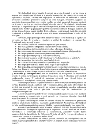 Fără îndoială că întreprinderile de servicii au nevoie de reguli şi norme pentru a
asigura operaţionalizarea eficientă a procesului managerial, dar acestea nu trebuie să
îngrădească iniţiativa, creativitatea angajaţilor. O modalitate de rezolvare a acestei
probleme o constituie practicarea delegării de către manageri. Investirea angajaţilor cu
autoritate şi responsabilitate reprezintă o condiţie esenţială a practicării managementului
participativ şi, implicit, a creşterii satisfacţiei "clienţilor interni". Fără îndoială că deplasarea
autorităţii şi responsabilităţii în interiorul întreprinderii, tot mai aproape de consumator,
implică multă răbdare şi preocupare pentru reducerea numărului de reguli existente. În
acelaşi timp, delegarea nu este posibilă decât acolo unde există angajaţi foarte bine pregătiţi
profesional şi suficient de motivaţi pentru a-şi asuma responsabilitatea transferată de
manageri.
Sistematic, angajaţii întreprinderii de servicii trebuie să fie chestionaţi în legătură cu
percepţia lor faţă de orientarea voluntară a stilului de conducere al managerilor.
Principalele aspecte urmărite sunt:
 dacă stilul de conducere este orientat puternic spre oameni;
 dacă managementul este prezent frecvent aproape de oameni;
 dacă angajaţii se simt implicaţi în procesul de adoptare a deciziilor;
 dacă informarea şi comunicarea sunt permanent perfecţionate şi îmbunătăţite;
 dacă angajaţii resimt o reducere a presiunii spre rezultate;
 dacă angajaţii sunt implicaţi în consilierea clienţilor;
 dacă în întreprindere se urmăreşte atenuarea "războiului intern al hârtiilor";
 dacă angajaţii au libertatea de a trata flexibil clienţii;
 dacă climatul din întreprindere încurajează iniţiativa angajaţilor;
 dacă angajaţii beneficiază de mai multe stagii de perfecţionare;
 dacă angajaţii percep preocuparea întreprinderii pentru siguranţa locului de muncă.
Aplicarea şi difuzarea conceptului de marketing intern se realizează cu succes numai atunci
când managerii practică delegarea pentru stimularea creativităţii subordonaţilor.
f) Evaluarea şi recompensarea: este un instrument de management al personalului
orientat în optica marketingului. Şi politica de salarizare poate fi folosită ca instrument al
marketingului intern. O politică de salarizare orientată spre clientul intern se
fundamentează pe doi piloni: evaluarea şi recompensarea.
Fiecare angajat trebuie să ştie că munca sa va fi măsurată şi că merită să presteze un
serviciu de calitate fiindcă acest lucru va fi recompensat. Din păcate, multe întreprinderi de
servicii pun accentul, în mod exclusiv, pe măsurarea rezultatului ignorând măsurarea
comportamentală, care reflectă percepţia clientului faţă de corectitudinea şi
promptitudinea prestării.
În multe situaţii, întreprinderile care intenţionează să recompenseze pe cei mai buni
angajaţi adesea se concentrează, în mod exclusiv, pe recompense financiare ignorând
avantajele oferirii de recompense morale.
În optica marketingului intern, un sistem eficient de recompensare presupune
existenţa unui sistem eficient de măsurare a performanţelor. Măsurarea performanţelor
permite identificarea angajaţilor care merită să fie recompensaţi şi a celor care nu merită.
Măsurarea performanţelor unui prestator trebuie să ţină cont de contribuţia sa la
operaţionalizarea strategiei întreprinderii şi la respectarea viziunii adoptate de aceasta.
Referindu-se la importanţa măsurării şi recompensării, Alexander "Sandy" Berry,
vicepreşedinte la Signet Bank, din Richmond, Virginia, afirmă: "... ceea ce este măsurat şi
recompensat, recunoscut şi promovat, va funcţiona".
La nivelul întreprinderii de servicii, politica sistemului de recompensare are un
impact major asupra satisfacţiei "clienţilor interni" şi, implicit, asupra satisfacţiei "clienţilor
externi".
 