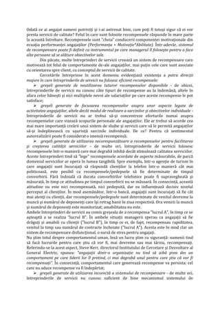 Odată ce ai angajat oameni potriviţi şi i-ai antrenat bine, cum poţi fi totuşi sigur că ei vor
presta servicii de calitate? Felul în care sunt folosite recompensele răspunde în mare parte
la această întrebare. Recompensele sunt "cheia" conducerii componentei motivaţionale din
ecuaţia performanţei angajaţilor (Performanţa = Motivaţie*Abilitate). Într-adevăr, sistemul
de recompensare poate fi definit ca instrumentul pe care managerul îl foloseşte pentru a face
alte persoane să se alăture obiectivelor sale.
Din păcate, multe întreprinderi de servicii creează un sistem de recompensare care
motivează tot felul de comportamente de-ale angajaţilor, mai puţin cele care sunt asociate
cu orientarea spre client, cu conceptul de servicii de calitate.
Cercetările întreprinse în acest domeniu evidenţiază existenţa a patru direcţii
majore în care întreprinderile de servicii nu folosesc eficient recompensele:
 greşeli generate de neutilizarea tuturor recompenselor disponibile - de obicei,
întreprinderile de servicii nu cunosc câte tipuri de recompense au la îndemână, altele în
afara celor băneşti şi nici multiplele nevoi ale salariaţilor pe care aceste recompense le pot
satisface;
 greşeli generate de focusarea recompenselor asupra unor aspecte legate de
activitatea angajaţilor, altele decât modul de realizare a sarcinilor şi obiectivelor individuale -
întreprinderile de servicii nu ar trebui să-şi concentreze eforturile numai asupra
recompenselor care vizează scopurile personale ale angajaţilor. Ele ar trebui să acorde cea
mai mare importanţă creării unui sistem de slujbe şi servicii care să le permită angajaţilor
să-şi îndeplinească cu uşurinţă sarcinile individuale. De ce? Pentru că sentimentul
autorealizării poate fi considerat o imensă recompensă;
 greşeli generate de utilizarea necorespunzătoare a recompenselor pentru facilitarea
şi creşterea calităţii serviciilor - de multe ori, întreprinderile de servicii folosesc
recompensele într-o manieră care mai degrabă inhibă decât stimulează calitatea serviciilor.
Aceste întreprinderi tind să "lege" recompensele acordate de aspecte măsurabile, de parcă
domeniul serviciilor ar opera în lumea tangibilă. Spre exemplu, într-o agenţie de turism în
care angajaţii sunt încurajaţi să răspundă clienţilor la telefon într-o manieră cât mai
politicoasă, este posibil ca recompensele/pedepsele să fie determinate de timpul
convorbirii. Fără îndoială că durata convorbirilor telefonice poate fi supravegheată şi
măsurată, în timp ce atitudinea pe timpul convorbirii nu se măsoară. În consecinţă, această
atitudine nu este nici recompensată, nici pedepsită, dar ea influenţează decisiv nivelul
perceput al clienţilor. În mod asemănător, într-o bancă, angajaţii sunt încurajaţi să fie cât
mai atenţi cu clienţii, dar recompensele/pedepsele sunt determinate de venitul devreme la
muncă şi numărul de deponenţi care îşi retrag banii în ziua respectivă. Ora venirii la muncă
şi numărul de deponenţi este monitorizat; amabilitatea nu este.
Ambele întreprinderi de servicii au comis greşeala de a recompensa "lucrul A", în timp ce se
aşteaptă a se realiza "lucrul B". În ambele situaţii managerii sperau ca angajaţii să fie
drăguţi şi amabili cu clienţii ("lucrul B"), în timp ce ei, de fapt, recompensau rapiditatea,
venitul la timp sau numărul de contracte încheiate ("lucrul A"). Acesta este în mod clar un
sistem de recompensare disfuncţional, o sursă de stres pentru angajaţi.
Nu ştim totul despre comportamentul uman, însă un lucru ştim cu siguranţă: oamenii tind
să facă lucrurile pentru care ştiu că vor fi, mai devreme sau mai târziu, recompensaţi.
Referindu-se la acest aspect, Steve Kerr, directorul Institutului de Cercetare şi Dezvoltare al
General Electric, spunea: "angajaţii dintr-o organizaţie nu tind să aibă prea des un
comportament pe care liderii lor îl pretind, ci mai degrabă unul pentru care ştiu că vor fi
recompensaţi". În consecinţă, comportamentul care generează recompense va persista; cel
care nu aduce recompense va fi îndepărtat;
 greşeli generate de utilizarea incorectă a sistemului de recompensare - de multe ori,
întreprinderile de servicii nu cunosc suficient de bine mecanismul sistemului de
 