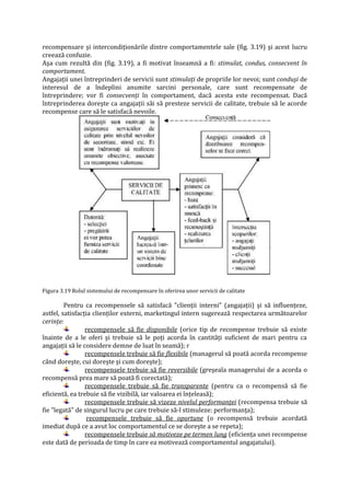 recompensare şi intercondiţionările dintre comportamentele sale (fig. 3.19) şi acest lucru
creează confuzie.
Aşa cum rezultă din (fig. 3.19), a fi motivat înseamnă a fi: stimulat, condus, consecvent în
comportament.
Angajaţii unei întreprinderi de servicii sunt stimulaţi de propriile lor nevoi; sunt conduşi de
interesul de a îndeplini anumite sarcini personale, care sunt recompensate de
întreprindere; vor fi consecvenţi în comportament, dacă acesta este recompensat. Dacă
întreprinderea doreşte ca angajaţii săi să presteze servicii de calitate, trebuie să le acorde
recompense care să le satisfacă nevoile.
Figura 3.19 Rolul sistemului de recompensare în oferirea unor servicii de calitate
Pentru ca recompensele să satisfacă "clienţii interni" (angajaţii) şi să influenţeze,
astfel, satisfacţia clienţilor externi, marketingul intern sugerează respectarea următoarelor
cerinţe:
recompensele să fie disponibile (orice tip de recompense trebuie să existe
înainte de a le oferi şi trebuie să le poţi acorda în cantităţi suficient de mari pentru ca
angajaţii să le considere demne de luat în seamă); r
recompensele trebuie să fie flexibile (managerul să poată acorda recompense
când doreşte, cui doreşte şi cum doreşte);
recompensele trebuie să fie reversibile (greşeala managerului de a acorda o
recompensă prea mare să poată fi corectată);
recompensele trebuie să fie transparente (pentru ca o recompensă să fie
eficientă, ea trebuie să fie vizibilă, iar valoarea ei înţeleasă);
recompensele trebuie să vizeze nivelul performanţei (recompensa trebuie să
fie "legată" de singurul lucru pe care trebuie să-l stimuleze: performanţa);
recompensele trebuie să fie oportune (o recompensă trebuie acordată
imediat după ce a avut loc comportamentul ce se doreşte a se repeta);
recompensele trebuie să motiveze pe termen lung (eficienţa unei recompense
este dată de perioada de timp în care ea motivează comportamentul angajatului).
 