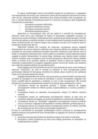 În optica marketingului intern, principalele metode de recompensare a angajaţilor
unei întreprinderi de servicii sunt: salarizarea; postul /funcţia deţinută; aprecierea şi reacţia
celor din jur; obiectivele stabilite. Salarizarea, prin prisma cerinţelor unei recompense, nu
este o metodă eficientă. Postul/funcţia poate fi o sursă de recompense dacă îndeplineşte
următoarele caracteristici:
- presupune varietatea calificărilor;
- presupune identitatea sarcinii;
- presupune autonomia sarcinii;
- determină satisfacţia muncii.
Aprecierea şi recunoaşterea celor din jur poate fi o metodă de recompensare
eficientă. Acest lucru este evidenţiat de faptul că majoritatea angajaţilor recunosc că
aprecierea şi reacţia clienţilor le influenţează mult randamentul în timpul prestării. În fond,
serviciile de calitate şi reacţiile clienţilor se intercondiţionează. Explicaţia rezidă în faptul că
omul, ca fiinţă socială, are o părere despre sine şi despre locul pe care îl ocupă în lume în
funcţie de reacţiile celor din jur.
Obiectivele stabilite pot constitui, de asemenea, recompense pentru angajaţii
întreprinderii de servicii, deoarece stabilirea unor obiective dificile, dar posibil de atins şi
acceptate de executanţi, focalizează energiile oamenilor. Realizarea unui obiectiv este ea
însăşi o recompensă când obiectivul a fost acceptat şi considerat ca fiind important pentru
angajaţi şi pentru întreprindere. În acelaşi timp, realizarea unui obiectiv poate constitui
motivul acordării unei recompense. Din această perspectivă, obiectivele trebuie stabilite
public şi trebuie să fie specifice, dificile şi acceptate. Oricât ar părea de simplist, cheia
canalizării competenţelor şi energiilor angajaţilor pentru servicii de calitate este stabilirea
unor obiective explicite (dificile, dar posibil de atins).
Dacă angajaţii unei întreprinderi de servicii sunt stimulaţi de nevoi, sunt conduşi de
obiective "entuziaste", pe care le acceptă cu adevărat şi sunt recompensaţi pentru
performanţa obţinută în furnizarea serviciilor de calitate, atunci nivelul lor de satisfacţie
creşte, lucru perceput pozitiv de clienţi.
Angajaţii întreprinderii de servicii sunt preocupaţi nu numai de tipul recompenselor
acordate de manageri, ci şi de modul de distribuţie a acestor recompense. Angajaţii sunt
foarte sensibili faţă de egalitatea şi echitatea cu care se dau recompensele. Din această
perspectivă, acordarea recompenselor trebuie să se facă pe baza următoarelor criterii:
 recompense bazate pe specificul postului / funcţiei deţinută de angajat
(recompensele trebuie să reflecte poziţia, responsabilitatea şi valoarea postului /
funcţiei);
 recompense bazate pe aptitudini (recompensele trebuie să reflecte valoarea
omului);
 recompense bazate pe performanţe (recompensele trebuie să ţină cont de
rezultatele obţinute de angajat, de modul de îndeplinire a obiectivelor individuale);
 recompense bazate pe "investiţiile" angajaţilor (recompensele trebuie să reflecte
ceea ce "investesc" angajaţii în întreprindere: vechime, fidelitate, performanţă etc.);
 recompense bazate pe cerinţele pieţei (recompensele trebuie să reflecte criteriile
de recompensare pe care le folosesc principalii competitori).
În fine, în concordanţă cu principiile marketingului intern, evaluarea şi recompensarea
implică existenţa unui parteneriat între întreprindere şi angajaţii săi, bazat pe următoarele
trei elemente:
 participare funcţională (colaborare bazată pe respect şi încredere reciprocă);
 participare socială (colaborare pe baza unui dialog permanent al salariaţilor cu
ceilalţi parteneri sociali);
 