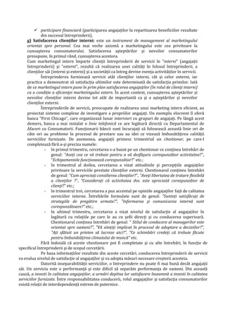  participare financiară (participarea angajaţilor la repartizarea beneficiilor rezultate
din succesul întreprinderii).
g) Satisfacerea clienţilor interni: este un instrument de management al marketingului
orientat spre personal. Cea mai veche axiomă a marketingului este cea privitoare la
cunoaşterea consumatorului. Satisfacerea aşteptărilor şi nevoilor consumatorilor
presupune, în primul rând, cunoaşterea acestora.
Cum marketingul intern împarte clienţii întreprinderii de servicii în "interni" (angajaţii
întreprinderii) şi "externi", rezultă că realizarea unei calităţi în folosul întreprinderii, a
clienţilor săi (interni şi externi) şi a societăţii ca întreg devine esenţa activităţilor în servicii.
Întreprinderea furnizează servicii atât clienţilor interni, cât şi celor externi, iar
practica a demonstrat să satisfacţia ultimilor este determinată de satisfacţia primilor. Iată
de ce marketingul intern pune în prim plan satisfacerea angajaţilor (în rolul de clienţi interni)
ca o condiţie a eficienţei marketingului extern. În acest context, cunoaşterea aşteptărilor şi
nevoilor clienţilor interni devine tot atât de importantă ca şi a aşteptărilor şi nevoilor
clienţilor externi.
Întreprinderile de servicii, preocupate de realizarea unui marketing intern eficient, au
proiectat sisteme complexe de investigare a propriilor angajaţi. Un exemplu elocvent îl oferă
banca "First Chicago", care organizează lunar interviuri cu grupuri de angajaţi. Pe lângă acest
demers, banca a mai instalat o linie telefonică ce are legătură directă cu Departamentul de
Afaceri cu Consumatorii. Funcţionarii băncii sunt încurajaţi să folosească această linie ori de
câte ori au probleme în procesul de prestare sau au idei ce vizează îmbunătăţirea calităţii
serviciilor furnizate. De asemenea, angajaţii primesc trimestrial un chestionar, pe care-l
completează fără a-şi preciza numele:
- în primul trimestru, cercetarea s-a bazat pe un chestionar ce conţinea întrebări de
genul: "Aveţi cea ce vă trebuie pentru a vă desfăşura corespunzător activitatea?",
"Echipamentele funcţionează corespunzător?" etc.;
- în trimestrul al doilea, cercetarea a vizat atitudinile şi percepţiile angajaţilor
privitoare la serviciile prestate clienţilor externi. Chestionarul conţinea întrebări
de genul: "Cum apreciaţi consilierea clienţilor?", "Aveţi libertatea de tratare flexibilă
a clienţilor ?", "Consideraţi că activitatea dvs. este apreciată corespunzător de
clienţi?" etc.;
- în trimestrul trei, cercetarea a pus accentul pe opiniile angajaţilor faţă de calitatea
serviciilor interne. Întrebările formulate sunt de genul: "Sunteţi satisfăcuţi de
strategiile de pregătire urmate?", "Informarea şi comunicarea internă sunt
corespunzătoare?" etc.;
- în ultimul trimestru, cercetarea a vizat nivelul de satisfacţie al angajaţilor în
legătură cu relaţiile pe care le au cu şefii direcţi şi cu conducerea superioară.
Chestionarul conţinea întrebări de genul: " Stilul de conducere al managerilor este
orientat spre oameni?", "Vă simţiţi implicat în procesul de adoptare a deciziilor?",
"Aţi sfătuit un prieten să lucreze aici?", "Ce schimbări credeţi că trebuie făcute
pentru îmbunătăţirea climatului de muncă" etc.
Fără îndoială că aceste chestionare pot fi completate şi cu alte întrebări, în funcţie de
specificul întreprinderii şi de scopul cercetării.
Pe baza informaţiilor rezultate din aceste cercetări, conducerea întreprinderii de servicii
va evalua nivelul de satisfacţie al angajaţilor şi va adopta măsuri necesare creşterii acesteia.
Datorită inseparabilităţii serviciilor, o întreprindere nu poate fi mai bună decât angajaţii
săi. Un serviciu este o performanţă şi este dificil să separăm performanţa de oameni. Din această
cauză, a investi în calitatea angajaţilor, a urmări deplina lor satisfacere înseamnă a investi în calitatea
serviciilor furnizate. Între responsabilitatea conducerii, rolul angajaţilor şi satisfacţia consumatorilor
există relaţii de interdependenţă extrem de puternice.
 