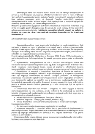 Marketingul intern este necesar numai atunci când în întreaga întreprindere de
servicii se pune în mişcare un proces de schimbare orientat spre client şi bazat pe filosofia
"zero defecte". Angajamentul pentru calitate ("quality commitment") numai este suficient.
Doar printr-o conducere activă şi dinamică ("quality leadership"), adeziunea
managementului la o nouă viziune asupra calităţii (satisfacerea şi depăşirea aşteptărilor
clientului) devine credibilă, iar schimbarea poate fi făcută.
Motivarea şi stimularea angajaţilor, elaborarea viziunilor şi obiectivelor pe termen lung
devin preocupări pentru întreprinderea de servicii. În acest context, devine imperativă
aplicarea următorului principiu: "satisfacţia angajaţilor (clienţii interni) nu trebuie să
fie doar percepută de client; ea trebuie să contribuie la satisfacerea lui în cele mai
bune condiţii".
3.4 IMPLEMENTAREA MARKETINGULUI INTERN
Reprezintă penultima etapă a procesului de planificare a marketingului intern. Cele
mai dese probleme nu apar în planificarea strategică sau în utilizarea instrumentelor
specifice marketingului intern, ci în aplicarea şi difuzarea noilor concepte. În acelaşi timp,
conceptul de marketing intern necesită un proces de implementare treptat, care determină
schimbări pas cu pas în întreprinderea de servicii.
Potrivit opiniei specialiştilor (Richardson / Robinson, 1986; Bruhn, 1998), implementarea
marketingului intern în întreprinderea de servicii presupune parcurgerea următoarelor
faze:
 Implementarea managementului de top - succesul marketingului intern este
condiţionat de implicarea managementului de top. Rolul managementului de top este de a
stabili obiectivele marketingului intern, natura şi amploarea schimbărilor interne,
responsabilităţile privind obligativitatea sarcinilor de implementare a marketingului intern;
 Comunicarea cu angajaţii - însuşindu-şi obiectivele şi formele de realizare a
marketingului intern, managerii trebuie să asigure înţelegerea şi acceptarea acestuia de
către toţi angajaţii întreprinderii de servicii. Discuţiile personale ale managerilor,
prezentarea consecinţelor aplicării marketingului intern asupra angajaţilor, prezentarea
unor informări în legătură cu modul în care a fost introdus marketingul intern in alte
întreprinderi reprezintă principalele demersuri pe care managerii trebuie să le iniţieze
pentru a elimina anumite bariere personale şi a mări acceptanţa faţă de aplicarea
conceptului;
 Transmiterea know-how-ului necesar - acceptarea de către angajaţi a aplicării
marketingului intern nu este suficientă. Aceştia trebuie să fie familiarizaţi cu metodele,
tehnicile şi instrumentele marketingului intern. În acest context, transferul de know-how se
poate realiza în următoarele domenii:
 metode de conducere (spre exemplu, discuţie cu salariaţii);
 tehnici de asigurare a calităţii (spre exemplu, modelul CYQ);
 tehnici de abordare a contactelor interne şi externe cu clienţii (spre exemplu,
tratarea reclamaţiilor);
 derularea unor analize interne asupra satisfacţiei personalului.
 Implicarea angajaţilor - reprezintă ultima fază a procesului de implementare a
marketingului intern. Scopul acestei faze este de a internaliza filosofia marketingului intern
pentru toţi angajaţii întreprinderii de servicii şi de a impune schimbarea ca un proces
continuu în întreprindere.
Dinamica mediului extern şi intern face ca implementarea marketingului intern să fie
înţeleasă ca un proces continuu şi evolutiv.
 