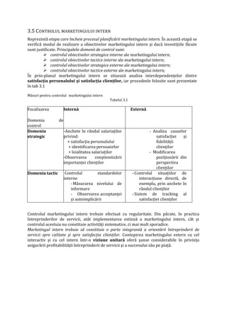 3.5 CONTROLUL MARKETINGULUI INTERN
Reprezintă etapa care încheie procesul planificării marketingului intern. În această etapă se
verifică modul de realizare a obiectivelor marketingului intern şi dacă investiţiile făcute
sunt justificate. Principalele domenii de control sunt:
 controlul obiectivelor strategice interne ale marketingului intern;
 controlul obiectivelor tactice interne ale marketingului intern;
 controlul obiectivelor strategice externe ale marketingului intern;
 controlul obiectivelor tactice externe ale marketingului intern;
În prin-planul marketingului intern se situează analiza interdependenţelor dintre
satisfacţia personalului şi satisfacţia clienţilor, iar procedeele folosite sunt prezentate
în tab 3.1
Măsuri pentru controlul marketingului intern
Tabelul 3.1
Focalizarea
Domeniu de
control
Internă Externă
Domeniu
strategic
-Anchete în rândul salariaţilor
privind:
+ satisfacţia personalului
+ identificarea persoanelor
+ loialitatea salariaţilor
-Observarea conştientizării
importanţei clienţilor
- Analiza cauzelor
satisfacţiei şi
fidelităţii
clienţilor
- Modificarea
poziţionării din
perspectiva
clienţilor
Domeniu tactic Controlul standardelor
interne
-Măsurarea nivelului de
informare
- Observarea acceptanţei
şi autoimplicării
-Controlul situaţiilor de
interacţiune directă, de
exemplu, prin anchete în
rândul clienţilor
-Sistem de tracking al
satisfacţiei clienţilor
Controlul marketingului intern trebuie efectuat cu regularitate. Din păcate, în practica
întreprinderilor de servicii, atât implementarea extinsă a marketingului intern, cât şi
controlul acestuia nu constituie activităţi sistematice, ci mai mult sporadice.
Marketingul intern trebuie să constituie o parte integrantă a orientării întreprinderii de
servicii spre calitate şi spre satisfacţia clienţilor. Contopirea marketingului extern cu cel
interactiv şi cu cel intern într-o viziune unitară oferă şanse considerabile în privinţa
asigurării profitabilităţii întreprinderii de servicii şi a succesului său pe piaţă.
 